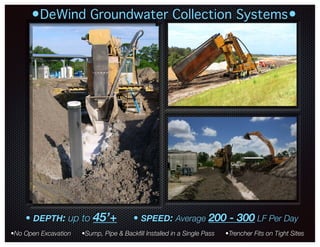 •DeWind Groundwater Collection Systems•
•No Open Excavation •Sump, Pipe & Backﬁll Installed in a Single Pass •Trencher Fits on Tight Sites
• DEPTH: up to 45’+ • SPEED: Average 200 - 300 LF Per Day
lsmith@dewindonepass.com / www.dewindonepasstrenching.com
 