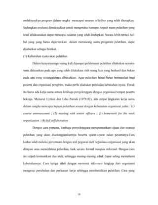 10
melaksanakan program dalam rangka mencapai sasaran pelatihan yang telah ditetapkan.
Sedangkan evaluasi dimaksudkan untuk mengetahui samapai sejauh mana pelatihan yang
telah dilaksanakan dapat mencapai sasaran yang telah ditetapkan. Secara lebih terinci hal-
hal yang yang harus diperhatikan dalam merancang suatu progaram pelatihan, dapat
dijabarkan sebagai berikut.
(1) Kebutuhan nyata akan pelatihan
Dalam kenyataannya sering kali dijumpai pelaksaaan pelatihan dilakukan semata-
mata didasarkan pada apa yang telah dilakukan oleh orang lain yang berhasil dan bukan
pada apa yang sesungguhnya dibutuhkan. Agar pelatihan benar-benar bermanfaat bagi
peserta dan organisasi pengirim, maka perlu diadakan penilaian kebutuhan nyata. Untuk
itu harus ada kerja sama antara lembaga penyelenggara dengan organisasi tempat peserta
bekerja. Menurut Lynton dan Udai Pareek (1978:82), ada empat tingkatan kerja sama
dalam rangka mencapai tujuan pelatihan sesuai dengan kebutuhan organisasi yakni : (1)
course announcemnt ; (2) meeting with senior officers ; (3) homework for the work
organization ; (4) full collaboration.
Dengan cara pertama, lembaga penyelenggara mengumumkan tujuan dan strategi
pelatihan yang akan diselenggarakannya beserta syarat-syarat calon pesertanya.Cara
kedua ialah melalui pertemuan dengan staf pegawai dari organisasi-organisasi yang akan
dilayani atau memerlukan pelatihan, baik secara formal maupun informal. Dengan cara
ini terjadi komunikasi dua arah, sehingga masing-masing pihak dapat saling memahami
kebutuhannya. Cara ketiga ialah dengan meminta informasi lengkap dari organisasi
mengenai perubahan dan perluasan kerja sehingga membutuhkan pelatihan. Cara yang
 