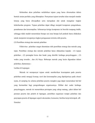 12
Kebutuhan akan pelatihan melahirkan tujuan yang harus dirumuskan dalam
bentuk uraian perilaku yang diharapkan. Pernyataan tujuan tersebut akan menjadi standar
kinerja yang harus diwujudkan serta merupakan alat untuk mengukur tingkat
keberhasilan program. Tujuan pelatihan dapat dibagi menjadi kompenen pengetahuan,
pemahaman dan keterampilan. Sebenarnya ketiga komponen ini bersifat tumpang tindih,
sehingga tidak mudah menentukan berapa sesi atau berapa kali praktek harus dilakukan
untuk menjamin tercapainya tingkat pernguasaan tertentu oleh peserta.
(3) Pemilihan strategi dan metode pelatihan
Efektivitas pelatihan sangat ditentukan oleh pemilihan strategi dan metode yang
tepat. Pemilihan strategi dan metode pelatihan harus didasarkan kepada : (1) tujuan
pelatihan ; (2) perangkat keras dan lunak yang dimiliki lembaga penyelenggara ; (3)
waktu yang tersedia ; dan (4) biaya. Beberapa metode yang lazim digunakan dalam
pelatihan, diantaranya :
Latihan di Lapangan
Metode ini mempunyai tujuan untuk memberikan kesempatan pada peserta
pelatihan untuk menguji konsep, teori dan keterampilan yang dipelajarinya pada situasi
nyata, di samping itu selama pelatihan peserta mungkin juga dapat menemukan hal-hal
yang bermanfaat bagi pengembangan organisasinya. Dilihat dari sudut lembaga
penyelenggara, metode ini memerlukan persiapan yang cukup matang, yakni dalam hal
peranan peserta dan pelatih di lapangan, pemilihan organisasi tempat pelatihan dan
penyiapan peserta di lapangan seperti akomodasi, konsumsi, fasilitas kerja kelompok ,dll.
Simulasi
 