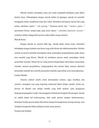 13
Metode simulasi merupakan suatu cara untuk mengubah kehidupan nyata dalam
bentuk tiruan. Dibandingkan dengan metode latihan di lapangan, metode ini memiliki
keunggulan dalam menghemat biaya dan waktu. Bentuknya bermacam-macam dari yang
paling sederhana seperti “ role playing “ (bermain peran) dan “ business games “
(permainan bisnis), sampai pada yang rumit seperti “ controlled experience sessions “
(misalnya latihan sebagai pilot pesawat udara dalam ruang simulasi).
Metode Kasus
Dengan metode ini, peserta tidak lagi berada dalam situasi nyata, melainkan
berhadapan dengan kejadian atau kasus yang telah dicatat dan didokumentasikan. Melalui
metode ini peserta memiliki kesempatan untuk menerapkan pengetahuannya pada situasi
atau masalah yang khusus. Metode ini membantu peserta untuk menerapkan teknik
pemecahan masalah. Dalam hal ini setiap peserta berpartisipasi aktif dalam menemukan
masalah, mencari penyebabnya, mengumpulkan dan menilai fakta, mencari alternatif
pemecahan masalah dan memilih pemecahan masalah yang terbaik serta menerapkannya.
Latihan Mandiri
Tutorial, praktek sendiri untuk keterampilan tertentu, tugas membaca dan
menulis, merupakan cara yang tergolong tradisional dalam belajar mandiri. Selain itu,
dewasa ini dikenal cara belajar mandiri yang lebih modern, yaitu pengajaran
berprogram,pengajaran modul, dan pengajaran berbantuan komputer.Keuntungan metode
ini adalah dalam hal keluwesannya, baik untuk peserta maupun administrasinya.
Kemajuan belajar peserta dapat disesuaikan dengan kemampuannya masing-masing, serta
terdapat keseragaman bahan pelajaran untuk semua peserta.
Seminar dan Sindikat
 