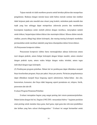 14
Tujuan metode ini ialah membawa peserta untuk bertukar pikiran dan memperluas
pengalaman. Bedanya dengan metode kasus ialah bahwa metode seminar dan sindikat
tidak berpusat pada satu masalah atau situasi yang konkrit, melainkan pada masalah dan
topik yang luas sehingga dapat memperluas cakrawala peserta dan memberikan
kesempatan kepadanya untuk melatih pikiran dengan membaca, menyiapkan naskah
untuk diskusi, berpartisipasi dalam diskusi dan memimpin diskusi. Khusus dalam metode
sindikat, peserta dibagi-bagi dalam kelompok, dan masing-masing kelompok membahas
permasalahan untuk membuat makalah yang harus disampaikan dalam forum diskusi.
(4) Penyusunan komposisi silabus
Penyusunan komposisi silabus harus memungkinkan adanya keluwesan antara
teori dengan praktek, antara belajar kelompok dengan belajar mandiri, antara simulasi
dengan praktek nyata, antara waktu belajar dengan waktu istirahat, antara tugas
individual dengan tugas kelompok.
(5) Pembiayaan program pelatihan. Dalam hal ini pembiayaan dapat dibedakan menjadi
biaya keseluruhan program, biaya per paket, biaya per peserta. Perincian pengeluarannya
dapat dibedakan menjadi biaya langsung seperti administrasi, bahan-bahan dan alat,
honorarium, konsumsi, dan biaya tidak langsung seperti pemakaian air, telepon, listrik,
perawatan alat-alat dll.
Evaluasi Program Penataran/Pelatihan
Evaluasi merupakan bagian yang sangat penting dari sistem penataran/pelatihan.
Dalam kaitan dengan hal ini, Siagian (1982:205) menyatakan bahwa “ kegiatan penilaian
amat penting untuk menukur daya guna, hasil guna, tepat guna dan relevansi pendidikan
dan latihan yang baru selesai diselenggarakan “ Evaluasi ini sangat bermanfaat untuk
 