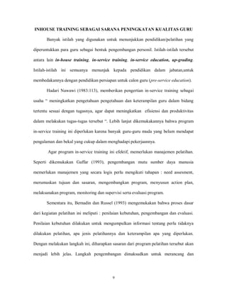 9
INHOUSE TRAINING SEBAGAI SARANA PENINGKATAN KUALITAS GURU
Banyak istilah yang digunakan untuk menunjukkan pendidikan/pelatihan yang
diperuntukkan para guru sebagai bentuk pengembangan personil. Istilah-istilah tersebut
antara lain in-house training, in-service training, in-service education, up-grading.
Istilah-istilah ini semuanya menunjuk kepada pendidikan dalam jabatan,untuk
membedakannya dengan pendidikan persiapan untuk calon guru (pre-service education).
Hadari Nawawi (1983:113), memberikan pengertian in-service training sebagai
usaha “ meningkatkan pengetahuan pengetahuan dan keterampilan guru dalam bidang
tertentu sesuai dengan tugasnya, agar dapat meningkatkan efisiensi dan produktivitas
dalam melakukan tugas-tugas tersebut “. Lebih lanjut dikemukakannya bahwa program
in-service training ini diperlukan karena banyak guru-guru muda yang belum mendapat
pengalaman dan bekal yang cukup dalam menghadapi pekerjaannya.
Agar program in-service training ini efektif, memerlukan manajemen pelatihan.
Seperti dikemukakan Gaffar (1993), pengembangan mutu sumber daya manusia
memerlukan manajemen yang secara logis perlu mengikuti tahapan : need assesment,
merumuskan tujuan dan sasaran, mengembangkan program, menyusun action plan,
melaksanakan program, monitoring dan supervisi serta evaluasi program.
Sementara itu, Bernadin dan Russel (1993) mengemukakan bahwa proses dasar
dari kegiatan pelatihan ini meliputi : penilaian kebutuhan, pengembangan dan evaluasi.
Penilaian kebutuhan dilakukan untuk mengumpulkan informasi tentang perlu tidaknya
dilakukan pelatihan, apa jenis pelatihannya dan keterampilan apa yang diperlukan.
Dengan melakukan langkah ini, diharapkan sasaran dari program pelatihan tersebut akan
menjadi lebih jelas. Langkah pengembangan dimaksudkan untuk merancang dan
 