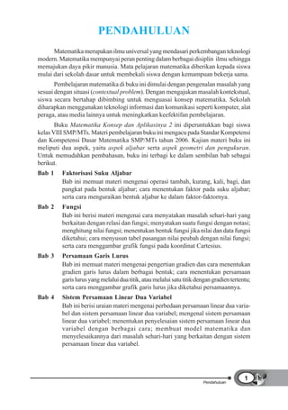 PENDAHULUAN
      Matematika merupakan ilmu universal yang mendasari perkembangan teknologi
modern. Matematika mempunyai peran penting dalam berbagai disiplin ilmu sehingga
memajukan daya pikir manusia. Mata pelajaran matematika diberikan kepada siswa
mulai dari sekolah dasar untuk membekali siswa dengan kemampuan bekerja sama.
       Pembelajaran matematika di buku ini dimulai dengan pengenalan masalah yang
sesuai dengan situasi (contextual problem). Dengan mengajukan masalah kontekstual,
siswa secara bertahap dibimbing untuk menguasai konsep matematika. Sekolah
diharapkan menggunakan teknologi informasi dan komunikasi seperti komputer, alat
peraga, atau media lainnya untuk meningkatkan keefektifan pembelajaran.
       Buku Matematika Konsep dan Aplikasinya 2 ini diperuntukkan bagi siswa
kelas VIII SMP/MTs. Materi pembelajaran buku ini mengacu pada Standar Kompetensi
dan Kompetensi Dasar Matematika SMP/MTs tahun 2006. Kajian materi buku ini
meliputi dua aspek, yaitu aspek aljabar serta aspek geometri dan pengukuran.
Untuk memudahkan pembahasan, buku ini terbagi ke dalam sembilan bab sebagai
berikut.
Bab 1    Faktorisasi Suku Aljabar
         Bab ini memuat materi mengenai operasi tambah, kurang, kali, bagi, dan
         pangkat pada bentuk aljabar; cara menentukan faktor pada suku aljabar;
         serta cara menguraikan bentuk aljabar ke dalam faktor-faktornya.
Bab 2    Fungsi
         Bab ini berisi materi mengenai cara menyatakan masalah sehari-hari yang
         berkaitan dengan relasi dan fungsi; menyatakan suatu fungsi dengan notasi;
         menghitung nilai fungsi; menentukan bentuk fungsi jika nilai dan data fungsi
         diketahui; cara menyusun tabel pasangan nilai peubah dengan nilai fungsi;
         serta cara menggambar grafik fungsi pada koordinat Cartesius.
Bab 3    Persamaan Garis Lurus
         Bab ini memuat materi mengenai pengertian gradien dan cara menentukan
         gradien garis lurus dalam berbagai bentuk; cara menentukan persamaan
         garis lurus yang melalui dua titik, atau melalui satu titik dengan gradien tertentu;
         serta cara menggambar grafik garis lurus jika diketahui persamaannya.
Bab 4    Sistem Persamaan Linear Dua Variabel
         Bab ini berisi uraian materi mengenai perbedaan persamaan linear dua varia-
         bel dan sistem persamaan linear dua variabel; mengenal sistem persamaan
         linear dua variabel; menentukan penyelesaian sistem persamaan linear dua
         variabel dengan berbagai cara; membuat model matematika dan
         menyelesaikannya dari masalah sehari-hari yang berkaitan dengan sistem
         persamaan linear dua variabel.




                                                                                          1
                                                                       Pendahuluan
 