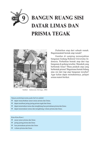 9            BANGUN RUANG SISI
                           DATAR LIMAS DAN
                           PRISMA TEGAK

                                                          Perhatikan atap dari sebuah rumah.
                                                     Bagaimanakah bentuk atap rumah?
                                                          Gambar di samping menunjukkan
                                                     bangunan Gedung Rektorat Universitas In-
                                                     donesia. Perhatikan bentuk atap dari tiap
                                                     bangunan di gedung tersebut. Manakah yang
                                                     berbentuk limas? Mana pulakah atap yang
                                                     berbentuk prisma? Bagaimana bentuk bidang
                                                     atau sisi dari tiap atap bangunan tersebut?
                                                     Agar kalian dapat memahaminya, pelajari
                                                     uraian materi berikut.




              Sumber: Indonesian Heritage, 2002




Tujuan pembelajaranmu pada bab ini adalah:
   dapat menyebutkan unsur-unsur prisma dan limas;
   dapat membuat jaring-jaring prisma tegak dan limas;
   dapat menemukan rumus dan menghitung luas permukaan prisma dan limas;
   dapat menemukan rumus dan menghitung volume prisma dan limas.



Kata-Kata Kunci:
   unsur-unsur prisma dan limas
   jaring-jaring prisma dan limas
   luas permukaan prisma dan limas
   volume prisma dan limas
 
