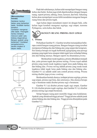 Pada bab sebelumnya, kalian telah mempelajari bangun ruang
                               kubus dan balok. Kalian juga telah diperkenalkan dengan bangun
                               ruang, seperti prisma, tabung, limas, kerucut, dan bola. Sekarang
(Menumbuhkan                   kalian akan mempelajari secara lebih mendalam mengenai bangun
inovasi)
                               ruang limas dan prisma tegak.
Sediakan kardus
bekas yang berbentuk                Agar kalian dapat memahami materi ini dengan baik, coba
balok. Amatilah kardus         kalian ingat kembali mengenai segitiga, segi empat, teorema
tersebut.                      Pythagoras, serta kubus dan balok.
Ceritakan mengenai
sifat balok. Potonglah
kardus tersebut,                      A.     BANGUN RUANG PRISMA DAN LIMAS
menurut salah satu
bidang diagonalnya.
Bangun apakah yang             1. Prisma
terbentuk? Ceritakan                 Perhatikan Gambar 9.1. Gambar tersebut menunjukkan bebe-
pengalamanmu
secara singkat di
                               rapa contoh bangun ruang prisma. Bangun-bangun ruang tersebut
depan kelas.                   mempunyai bidang alas dan bidang atas yang sejajar dan kongruen.
                               Sisi lainnya berupa sisi tegak berbentuk jajargenjang atau persegi
                               panjang yang tegak lurus ataupun tidak tegak lurus terhadap bidang
                               alas dan bidang atasnya. Bangun seperti itu dinamakan prisma.
                                           Berdasarkan rusuk tegaknya, prisma dibedakan menjadi
                               dua, yaitu prisma tegak dan prisma miring. Prisma tegak adalah
                               prisma yang rusuk-rusuk tegaknya tegak lurus pada bidang atas
         (a)
                               dan bidang alas. Prisma miring adalah prisma yang rusuk-rusuk
                               tegaknya tidak tegak lurus pada bidang atas dan bidang alas.
                               Gambar 9.1 (c) adalah salah satu contoh prisma miring. Prisma
                               miring disebut juga prisma condong.
                                     Berdasarkan bentuk alasnya, terdapat prisma segitiga, prisma
                               segi empat, prisma segi lima, dan seterusnya. Jika alasnya berupa
                               segi n beraturan maka disebut prisma segi n beraturan.
        (b)                          Gambar 9.1 (a) disebut prisma tegak segi empat, Gambar
                               9.1 (b) disebut prisma tegak segitiga, dan Gambar 9.1 (c) disebut
                               prisma miring segi empat beraturan.
                                     Setiap bangun ruang pasti memiliki tinggi atau kedalaman.
                               Apakah yang dimaksud tinggi prisma? Tinggi prisma adalah jarak
                               antara bidang alas dan bidang atas. Tinggi prisma ditunjukkan pada
         (c)                   Gambar 9.2.
    Gambar 9.1




                                                      t = tinggi                     t = tinggi




                                                            Gambar 9.2

 224
               Matematika Konsep dan Aplikasinya 2
 