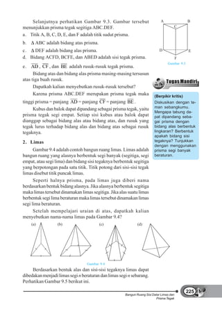 Selanjutnya perhatikan Gambar 9.3. Gambar tersebut                       A                 B
menunjukkan prisma tegak segitiga ABC.DEF.                                            C

a. Titik A, B, C, D, E, dan F adalah titik sudut prisma.
b.     ABC adalah bidang atas prisma.
c.   DEF adalah bidang alas prisma.                                          D                 E
d. Bidang ACFD, BCFE, dan ABED adalah sisi tegak prisma.                                  F
                                                                                  Gambar 9.3
e. AD , CF , dan BE adalah rusuk-rusuk tegak prisma.
      Bidang atas dan bidang alas prisma masing-masing tersusun
atas tiga buah rusuk.
      Dapatkah kalian menyebutkan rusuk-rusuk tersebut?
      Karena prisma ABC.DEF merupakan prisma tegak maka                  (Berpikir kritis)
tinggi prisma = panjang AD = panjang CF = panjang BE .                   Diskusikan dengan te-
     Kubus dan balok dapat dipandang sebagai prisma tegak, yaitu         man sebangkumu.
                                                                         Mengapa tabung da-
prisma tegak segi empat. Setiap sisi kubus atau balok dapat              pat dipandang seba-
dianggap sebagai bidang alas atau bidang atas, dan rusuk yang            gai prisma dengan
tegak lurus terhadap bidang alas dan bidang atas sebagai rusuk           bidang alas berbentuk
tegaknya.                                                                lingkaran? Berbentuk
                                                                         apakah bidang sisi
2. Limas                                                                 tegaknya? Tunjukkan
                                                                         dengan menggunakan
      Gambar 9.4 adalah contoh bangun ruang limas. Limas adalah          prisma segi banyak
bangun ruang yang alasnya berbentuk segi banyak (segitiga, segi          beraturan.
empat, atau segi lima) dan bidang sisi tegaknya berbentuk segitiga
yang berpotongan pada satu titik. Titik potong dari sisi-sisi tegak
limas disebut titik puncak limas.
      Seperti halnya prisma, pada limas juga diberi nama
berdasarkan bentuk bidang alasnya. Jika alasnya berbentuk segitiga
maka limas tersebut dinamakan limas segitiga. Jika alas suatu limas
berbentuk segi lima beraturan maka limas tersebut dinamakan limas
segi lima beraturan.
      Setelah mempelajari uraian di atas, dapatkah kalian
menyebutkan nama-nama limas pada Gambar 9.4?
     (a)          (b)                   (c)                   (d)




                                  Gambar 9.4
     Berdasarkan bentuk alas dan sisi-sisi tegaknya limas dapat
dibedakan menjadi limas segi n beraturan dan limas segi n sebarang.
Perhatikan Gambar 9.5 berikut ini.

                                                                                               225
                                                      Bangun Ruang Sisi Datar Limas dan
                                                                          Prisma Tegak
 