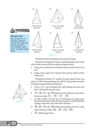 (a)                 (b)                       (c)




                                 Limas segitiga            Limas segi empat            Limas segi
                                   beraturan                  beraturan              lima beraturan

                                                     (e)                       (f)
(Berpikir kritis)
Dari Gambar 9.5 di
samping, tentukan
puncak dan tinggi dari
masing-masing li-
mas. Buatlah kesim-
pulan mengenai tinggi            Limas segitiga                                      Limas segi lima
                                                           Limas segi empat
limas.                             sebarang                                             sebarang
                                                              sebarang
                                                     Gambar 9.5

                                    Sebuah limas pasti mempunyai puncak dan tinggi.
                                    Jika kalian mengerjakan tugas di samping dengan benar maka
                               kalian akan memperoleh kesimpulan sebagai berikut.
                               a. Tinggi limas adalah jarak terpendek dari puncak limas ke sisi
                                   alas.
                               b. Tinggi limas tegak lurus dengan titik potong sumbu simetri
                                   bidang alas.
                                     Perhatikan Gambar 9.6. Gambar tersebut adalah limas segi
                               empat T.ABCD dengan bidang alas ABCD. Dari gambar tersebut,
           T                   kita dapat memperoleh hal-hal berikut.
                               a. Titik A, B, C, dan D adalah titik sudut bidang alas limas dan
                                   titik T adalah titik puncak limas.
       D                C      b. TA , TB , TC , dan TD disebut rusuk tegak limas. Jika limas
                                  beraturan maka TA = TB = TC = TD .
           O
  A             B              c.    TAB, TBC, TCD, dan TAD adalah sisi tegak limas.
       Gambar 9.6                 Jika limas beraturan maka masing-masing sisi tegak berbentuk
                                  segitiga sama kaki yang sama dan sebangun.
                               d. AB , BC , CD , dan AD adalah rusuk bidang alas limas. (Jika
                                  limas beraturan maka AB = BC = CD = AD ).
                               e. TO adalah tinggi limas.




 226
               Matematika Konsep dan Aplikasinya 2
 