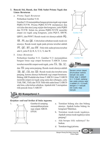 3. Banyak Sisi, Rusuk, dan Titik Sudut Prisma Tegak dan
                                                                                W                    V
   Limas Beraturan
   a. Prisma Tegak Beraturan                                             T
                                                                                                 U
      Perhatikan Gambar 9.10.
      Gambar 9.10 menunjukkan bangun prisma tegak segi empat
      PQRS.TUVW. Prisma PQRS.TUVW mempunyai dua                                      S
                                                                                                      R
      sisi (alas dan atas) yang sejajar dan kongruen, yaitu PQRS
      dan TUVW. Selain itu, prisma PQRS.TUVW memiliki                       P                Q
      empat sisi tegak yang kongruen, yaitu PQUT, SRVW,                         Gambar 9.10

        QRVU, dan PSWT. Rusuk-rusuk sisi alasnya adalah PQ ,
                                                                                         T
        SR , PS , dan QR . Coba kalian sebutkan rusuk-rusuk sisi
        atasnya. Rusuk-rusuk tegak pada prisma tersebut adalah
        PT , QU , RV , dan SW . Titik-titik sudut prisma tersebut                D                        C
        ada 8, yaitu P, Q, R, S, T, U, V, dan W.
   b. Limas Beraturan                                                   A                    B
      Perhatikan Gambar 9.11. Gambar 9.11 menunjukkan                            Gambar 9.11
      bangun limas segi empat beraturan T.ABCD. Limas
        tersebut memiliki empat rusuk tegak, yaitu TA , TB , TC ,
        dan TD yang sama panjang. Rusuk-rusuk alasnya adalah
                                                                        Secara umum dapat
         AB , BC , CD , dan AD . Rusuk-rusuk alas tersebut sama         dirumuskan bahwa
        panjang, karena alasnya berbentuk segi empat beraturan.         banyak sisi pada
        Bidang ABCD adalah alas limas T.ABCD. Limas T.ABCD              limas segi n adalah
        memiliki empat sisi tegak yang sama dan sebangun, yaitu         (n + 1) buah, sedang-
                                                                        kan pada prisma segi
        TAB, TBC, TAD, dan TCD. Titik-titik sudut limas T.ABCD          n adalah (n + 2) buah,
        ada lima, coba kalian sebutkan. Apakah titik T merupakan        dengan n = banyak
        titik puncak limas T.ABCD?                                      sisi suatu segi
                                                                        banyak.




Kerjakan soal-soal berikut di buku tugasmu.
1.                   Gambar di samping             a. Tentukan bidang alas dan bidang
      H      G
                     menunjukkan prisma               atasnya. Apakah kedua bidang itu
                     segi empat ABCD.                 kongruen? Buktikan.
    E            F EFGH.
                                                   b. Tentukan rusuk-rusuk tegaknya.
                                                      Apakah semua rusuk tegaknya sama
        D       C                                     panjang?
                                                   c. Ada berapa titik sudutnya? Se-
    A               B                                 butkan.
                                                   d. Tentukan tinggi prisma.

                                                                                                     229
                                                    Bangun Ruang Sisi Datar Limas dan
                                                                        Prisma Tegak
 