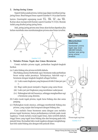 2. Jaring-Jaring Limas
      Seperti halnya pada prisma, kalian juga dapat membuat jaring-
jaring limas. Buat bangun limas seperti Gambar 9.14 (a) dari kertas
karton. Guntinglah sepanjang rusuk TA , TB , TC , dan TD .
Kalian akan memperoleh bentuk seperti Gambar 9.14 (b). Bentuk
itulah yang disebut jaring-jaring limas.
      Jadi, jaring-jaring prisma atau limas akan kalian dapatkan jika
kalian membuka atau membentangkan prisma atau limas tersebut.
                                                     T
              T

                                                 D         C
                                                                             (Menumbuhkan
             D          C                                                    kreativitas)
                                      T                              T
                                                                             Gambarlah prisma
                                                                             tegak segi enam
    A               B                            A         B                 ABCDEF.GHIJKL.
            (a)                                                              Gambar pula jaring-
                                           (b)
                                                                             jaring prisma
                                                     T                       tersebut.
                            Gambar 9.14
3. Melukis Prisma Tegak dan Limas Beraturan
      Untuk melukis prisma tegak, perhatikan langkah-langkah
berikut.
(a) Lukis bidang alas prisma terlebih dahulu.
    Jika bidang alasnya berbentuk segi n beraturan maka perhatikan
    besar setiap sudut pusatnya. Selanjutnya, lukislah segi n
    beraturan dengan langkah-langkah sebagai berikut.
       (i) Lukis suatu lingkaran yang berpusat di titik O dan jari-jari      O       72
                                                                                       o



           r.
      (ii) Bagi sudut pusat menjadi n bagian yang sama besar.                    (a)                 (b)
     (iii) Lukis jari-jari lingkaran yang membatasi sudut pusat.                            J

    (iv) Hubungkan tali-tali busurnya, sehingga menghasilkan segi                F                   I
           n beraturan yang diminta.
(b) Lukis rusuk tegak prisma, tegak lurus bidang alas dan sama                       G           H
    panjang.
(c) Hubungkan rusuk atasnya, sehingga membentuk bidang atas                                 E
    prisma, yang sejajar dan kongruen dengan bidang alas.                        A                   D

      Cara melukis limas beraturan sama dengan cara melukis
prisma tegak beraturan, hanya perbedaannya terletak pada rusuk                         B         C
                                                                                           (c)
tegaknya. Untuk melukis rusuk tegak limas, lukis terlebih dahulu
                                                                             Prisma tegak segi lima
tinggi limas yang tegak lurus bidang alas dan berujung pada titik
puncak limas. Kemudian lukis rusuk tegaknya dengan menghubung-                       Gambar 9.15
kan titik sudut bidang alas dengan titik puncak limas.

                                                                                                         231
                                                         Bangun Ruang Sisi Datar Limas dan
                                                                             Prisma Tegak
 