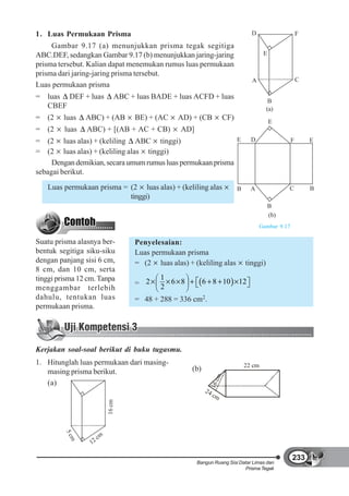 1. Luas Permukaan Prisma                                                          D                     F
     Gambar 9.17 (a) menunjukkan prisma tegak segitiga
ABC.DEF, sedangkan Gambar 9.17 (b) menunjukkan jaring-jaring                            E
prisma tersebut. Kalian dapat menemukan rumus luas permukaan
prisma dari jaring-jaring prisma tersebut.
                                                                                  A                     C
Luas permukaan prisma
= luas DEF + luas             ABC + luas BADE + luas ACFD + luas
                                                                                           B
  CBEF                                                                                    (a)
= (2     luas   ABC) + (AB          BE) + (AC    AD) + (CB            CF)                   E
= (2     luas   ABC) + [(AB + AC + CB)            AD]
= (2 luas alas) + (keliling ABC tinggi)                       E                   D                 F       E
= (2 luas alas) + (keliling alas tinggi)
     Dengan demikian, secara umum rumus luas permukaan prisma
sebagai berikut.
   Luas permukaan prisma = (2 luas alas) + (keliling alas                   B     A               C         B
                           tinggi)
                                                                                            B
                                                                                            (b)
                                                                                      Gambar 9.17

Suatu prisma alasnya ber-           Penyelesaian:
bentuk segitiga siku-siku           Luas permukaan prisma
dengan panjang sisi 6 cm,           = (2 luas alas) + (keliling alas            tinggi)
8 cm, dan 10 cm, serta
tinggi prisma 12 cm. Tanpa                  1
                                    = 2     2
                                              6 8           6 8 10          12
menggambar terlebih
dahulu, tentukan luas               = 48 + 288 = 336 cm2.
permukaan prisma.




Kerjakan soal-soal berikut di buku tugasmu.
1. Hitunglah luas permukaan dari masing-                                        22 cm
   masing prisma berikut.                             (b)
                                                                 cm




   (a)
                                                             16




                                                            24
                                                                 cm
                          16 cm
         5c




                     cm
           m




                  12

                                                                                                    233
                                                        Bangun Ruang Sisi Datar Limas dan
                                                                            Prisma Tegak
 