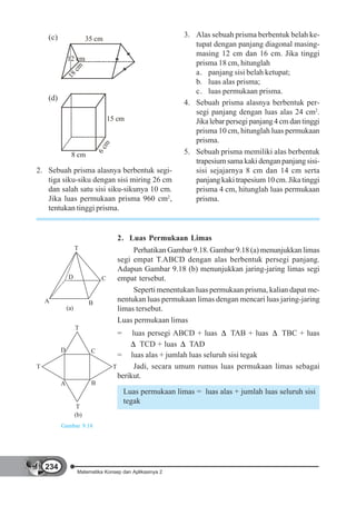 (c)                                                      3. Alas sebuah prisma berbentuk belah ke-
                          35 cm
                                                                tupat dengan panjang diagonal masing-
                                                                masing 12 cm dan 16 cm. Jika tinggi
              12 cm
                                                                prisma 18 cm, hitunglah
                 c  m
              18                                                a. panjang sisi belah ketupat;
                                                                b. luas alas prisma;
                                                                c. luas permukaan prisma.
    (d)
                                                             4. Sebuah prisma alasnya berbentuk per-
                                                                segi panjang dengan luas alas 24 cm2.
                                    15 cm                       Jika lebar persegi panjang 4 cm dan tinggi
                                                                prisma 10 cm, hitunglah luas permukaan
                                                                prisma.
                                 m
                               6c




                8 cm                                         5. Sebuah prisma memiliki alas berbentuk
                                                                trapesium sama kaki dengan panjang sisi-
2. Sebuah prisma alasnya berbentuk segi-                        sisi sejajarnya 8 cm dan 14 cm serta
   tiga siku-siku dengan sisi miring 26 cm                      panjang kaki trapesium 10 cm. Jika tinggi
   dan salah satu sisi siku-sikunya 10 cm.                      prisma 4 cm, hitunglah luas permukaan
   Jika luas permukaan prisma 960 cm2,                          prisma.
   tentukan tinggi prisma.


                                       2. Luas Permukaan Limas
                    T                       Perhatikan Gambar 9.18. Gambar 9.18 (a) menunjukkan limas
                                       segi empat T.ABCD dengan alas berbentuk persegi panjang.
                                       Adapun Gambar 9.18 (b) menunjukkan jaring-jaring limas segi
              D                 C      empat tersebut.
                                            Seperti menentukan luas permukaan prisma, kalian dapat me-
    A                      B
                                       nentukan luas permukaan limas dengan mencari luas jaring-jaring
              (a)                      limas tersebut.
                                       Luas permukaan limas
                    T
                                       =    luas persegi ABCD + luas      TAB + luas  TBC + luas
                                               TCD + luas    TAD
          D                C
                                       = luas alas + jumlah luas seluruh sisi tegak
T                                    T       Jadi, secara umum rumus luas permukaan limas sebagai
                                       berikut.
          A                B
                                           Luas permukaan limas = luas alas + jumlah luas seluruh sisi
                                           tegak
                     T
                    (b)
          Gambar 9.18




    234
                     Matematika Konsep dan Aplikasinya 2
 