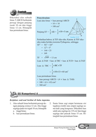 Diketahui alas sebuah           Penyelesaian:
                                                                                         T
limas T.ABCD berbentuk          Luas alas limas = luas persegi ABCD
persegi dengan panjang                          = 10 10
rusuk 10 cm dan tinggi
                                                = 100 cm2
limas 12 cm. Hitunglah                                                           D                   C
luas permukaan limas.                       1     1
                                Panjang EF = AB =   10 5 cm .                                    F
                                            2     2                                      E
                                                                          A                  B
                                                                              Gambar 9.19
                                Perhatikan bahwa TEF siku-siku. Karena TEF siku-
                                siku maka berlaku teorema Pythagoras, sehingga
                                TF2 = TE2 + EF2
                                     = 122 + 52
                                     = 144 + 25
                                     = 169

                                TF =       169 = 13 cm
                                Luas    TAB = luas      TBC = luas         TCD = luas        TAD
                                                1
                                Luas     TBC =     BC TF
                                                2
                                                1
                                             =    10 13 65 cm 2
                                                2
                                Luas permukaan limas
                                = luas persegi ABCD + (4          luas        TAB)
                                = 100 + (4 65) cm2
                                = 360 cm2




Kerjakan soal-soal berikut di buku tugasmu.
1. Alas sebuah limas berbentuk persegi de-     2. Suatu limas segi empat beraturan sisi
   ngan panjang sisinya 12 cm. Jika tinggi        tegaknya terdiri atas empat segitiga sa-
   segitiga pada sisi tegak 10 cm, hitunglah      ma kaki yang kongruen. Diketahui luas
   a. tinggi limas;                               salah satu segitiga itu 135 cm2 dan tinggi
   b. luas permukaan limas.                       segitiga dari puncak limas 15 cm. Hi-
                                                  tunglah luas permukaan limas.



                                                                                             235
                                                     Bangun Ruang Sisi Datar Limas dan
                                                                         Prisma Tegak
 