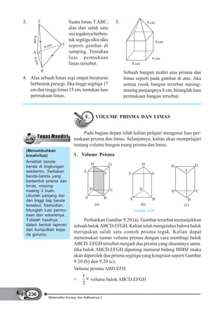 3.           T                    Suatu limas T.ABC,                 5.                      8 cm
                                  alas dan salah satu
      8 cm                        sisi tegaknya berben-
                                  tuk segitiga siku-siku                                            8 cm
                                C
                     8 cm         seperti gambar di
      A                           samping. Tentukan
                                  luas permukaan                                               8 cm
      6 cm




                                  limas tersebut.                               8 cm
                 B                                                        Sebuah bangun terdiri atas prisma dan
4. Alas sebuah limas segi empat beraturan                                 limas seperti pada gambar di atas. Jika
   berbentuk persegi. Jika tinggi segitiga 17                             semua rusuk bangun tersebut masing-
   cm dan tinggi limas 15 cm, tentukan luas                               masing panjangnya 8 cm, hitunglah luas
   permukaan limas.                                                       permukaan bangun tersebut.



                                              E.       VOLUME PRISMA DAN LIMAS


                                            Pada bagian depan telah kalian pelajari mengenai luas per-
                                       mukaan prisma dan limas. Selanjutnya, kalian akan mempelajari
                                       tentang volume bangun ruang prisma dan limas.
 (Menumbuhkan
 kreativitas)                          1. Volume Prisma
 Amatilah benda-
                                                   H             G                     H                             G
 benda di lingkungan                                                                                       H
 sekitarmu. Sediakan                          E                                                                F
                                                             F              E                  F
 benda-benda yang
 berbentuk prisma dan
 limas, masing-
 masing 3 buah.                                   D              C                  D
                                                                                                           D         C
 Ukurlah panjang sisi                         A              B               A                 B                 B
 dan tinggi tiap benda
 tersebut. Kemudian,                                   (a)                             (b)                     (c)
 hitunglah luas permu-                                                           Gambar 9.20
 kaan dan volumenya.
 Tulislah hasilnya                           Perhatikan Gambar 9.20 (a). Gambar tersebut menunjukkan
 dalam bentuk laporan                  sebuah balok ABCD.EFGH. Kalian telah mengetahui bahwa balok
 dan kumpulkan kepa-
                                       merupakan salah satu contoh prisma tegak. Kalian dapat
 da gurumu.
                                       menemukan rumus volume prisma dengan cara membagi balok
                                       ABCD. EFGH tersebut menjadi dua prisma yang ukurannya sama.
                                       Jika balok ABCD.EFGH dipotong menurut bidang BDHF maka
                                       akan diperoleh dua prisma segitiga yang kongruen seperti Gambar
                                       9.20 (b) dan 9.20 (c).
                                       Volume prisma ABD.EFH
                                            1
                                       =        volume balok ABCD.EFGH
                                            2

     236
                       Matematika Konsep dan Aplikasinya 2
 