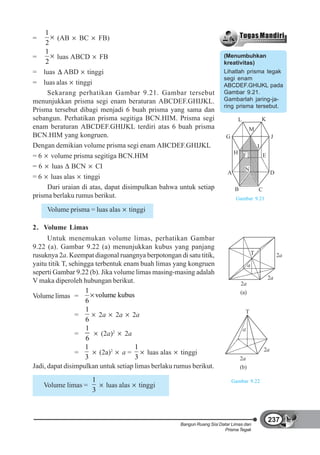 1
=       (AB BC FB)
    2
    1
=       luas ABCD FB                                                    (Menumbuhkan
    2                                                                   kreativitas)
= luas ABD tinggi                                                       Lihatlah prisma tegak
                                                                        segi enam
= luas alas tinggi                                                      ABCDEF.GHIJKL pada
     Sekarang perhatikan Gambar 9.21. Gambar tersebut                   Gambar 9.21.
menunjukkan prisma segi enam beraturan ABCDEF.GHIJKL.                   Gambarlah jaring-ja-
                                                                        ring prisma tersebut.
Prisma tersebut dibagi menjadi 6 buah prisma yang sama dan
sebangun. Perhatikan prisma segitiga BCN.HIM. Prisma segi                      L                    K
enam beraturan ABCDEF.GHIJKL terdiri atas 6 buah prisma                                 M
BCN.HIM yang kongruen.                                                   G                               J
Dengan demikian volume prisma segi enam ABCDEF.GHIJKL                                           I
                                                                              H F
= 6 volume prisma segitiga BCN.HIM                                                                  E
= 6 luas BCN CI                                                                     N
                                                                          A                              D
= 6 luas alas tinggi
     Dari uraian di atas, dapat disimpulkan bahwa untuk setiap                B                 C
prisma berlaku rumus berikut.                                                 Gambar 9.21

     Volume prisma = luas alas    tinggi

2. Volume Limas
      Untuk menemukan volume limas, perhatikan Gambar
9.22 (a). Gambar 9.22 (a) menunjukkan kubus yang panjang
rusuknya 2a. Keempat diagonal ruangnya berpotongan di satu titik,                           T                2a
yaitu titik T, sehingga terbentuk enam buah limas yang kongruen                         a
seperti Gambar 9.22 (b). Jika volume limas masing-masing adalah
                                                                                                        2a
V maka diperoleh hubungan berikut.                                                2a
                    1                                                             (a)
Volume limas =          volume kubus
                     6
                     1                                                              T
                 =       2a 2a 2a
                     6
                     1                                                             a
                 =         (2a)2 2a
                     6
                    1                1                                                              2a
                 =        (2a)2 a =      luas alas tinggi
                    3                3                                            2a
Jadi, dapat disimpulkan untuk setiap limas berlaku rumus berikut.                 (b)

                     1                                                       Gambar 9.22
    Volume limas =        luas alas   tinggi
                     3



                                                                                                        237
                                                    Bangun Ruang Sisi Datar Limas dan
                                                                        Prisma Tegak
 