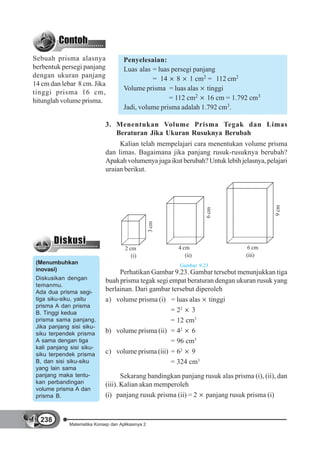 Sebuah prisma alasnya                Penyelesaian:
berbentuk persegi panjang            Luas alas = luas persegi panjang
dengan ukuran panjang                          = 14 8 1 cm2 = 112 cm2
14 cm dan lebar 8 cm. Jika
                                     Volume prisma = luas alas tinggi
tinggi prisma 16 cm,
hitunglah volume prisma.                             = 112 cm2 16 cm = 1.792 cm3
                                     Jadi, volume prisma adalah 1.792 cm3.

                             3. Menentukan Volume Prisma Tegak dan Limas
                                Beraturan Jika Ukuran Rusuknya Berubah
                                  Kalian telah mempelajari cara menentukan volume prisma
                             dan limas. Bagaimana jika panjang rusuk-rusuknya berubah?
                             Apakah volumenya juga ikut berubah? Untuk lebih jelasnya, pelajari
                             uraian berikut.




                                                                                           9 cm
                                                                    6 cm
                                                   3 cm




                                      2 cm                4 cm                   6 cm
                                         (i)                 (ii)               (iii)
 (Menumbuhkan                                             Gambar 9.23
 inovasi)
                                  Perhatikan Gambar 9.23. Gambar tersebut menunjukkan tiga
 Diskusikan dengan           buah prisma tegak segi empat beraturan dengan ukuran rusuk yang
 temanmu.
 Ada dua prisma segi-        berlainan. Dari gambar tersebut diperoleh
 tiga siku-siku, yaitu       a) volume prisma (i) = luas alas tinggi
 prisma A dan prisma
 B. Tinggi kedua                                     = 22 3
 prisma sama panjang.                                = 12 cm3
 Jika panjang sisi siku-
 siku terpendek prisma       b) volume prisma (ii) = 42 6
 A sama dengan tiga                                  = 96 cm3
 kali panjang sisi siku-
 siku terpendek prisma       c) volume prisma (iii) = 62 9
 B, dan sisi siku-siku                               = 324 cm3
 yang lain sama
 panjang maka tentu-                Sekarang bandingkan panjang rusuk alas prisma (i), (ii), dan
 kan perbandingan            (iii). Kalian akan memperoleh
 volume prisma A dan
 prisma B.                   (i) panjang rusuk prisma (ii) = 2 panjang rusuk prisma (i)


  238
             Matematika Konsep dan Aplikasinya 2
 