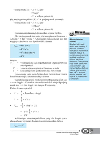 volume prisma (ii) = 23 12 cm3
                         = 96 cm3
                         = 23 volume prisma (i)
(ii) panjang rusuk prisma (iii) = 3 panjang rusuk prisma (i)
     volume prisma (iii) = 33 12 cm3
                         = 324 cm3
                         = 33 volume prisma (i)
      Dari uraian di atas dapat disimpulkan sebagai berikut.
      Jika panjang rusuk alas suatu prisma segi empat beraturan =
s, tinggi = t, dan volume = V, kemudian panjang rusuk alas dan          (Menumbuhkan
tingginya diperbesar atau diperkecil k kali maka                        inovasi)
                                                                        Buatlah kelompok
   Vbaru    ks ks kt                                                    terdiri atas 4 orang, 2
            k 3 s2 t                                                    pria dan 2 wanita.
                                                                        Diskusikan hal berikut.
            k3    luas alas t                                           Cobalah kasus di
              3                                                         samping pada prisma
            kV                                                          segitiga beraturan,
                                                                        prisma segilima
dengan
                                                                        beraturan, dan prisma
V baru = volume prisma segi empat beraturan setelah diperbesar          segi enam beraturan.
             atau diperkecil                                            Apakah kalian juga
    V = volume prisma segi empat beraturan semula                       menyimpulkan bahwa
    k = konstanta positif (perbesaran atau perkecilan)                  volume prisma yang
                                                                        baru = k3 volume
      Dengan cara yang sama, kalian dapat menentukan volume             prisma semula, de-
limas beraturan jika ukuran rusuknya diubah.                            ngan k = perbesaran/
                                                                        perkecilan?
      Suatu limas segi empat beraturan memiliki panjang rusuk alas
= s dan tinggi = t. Kemudian ukuran limas diubah menjadi panjang
rusuk alas = ks dan tinggi = kt, dengan k konstanta.
Kalian akan memperoleh
             1
• V =               luas alas tinggi
             3
             1
     V =           s2 t
             3
               1
• V baru =            (ks)2   (kt)
               3
                         1
             = k3            s2 t
                         3
             = k 3V
      Kalian dapat mencoba pada limas yang lain dengan syarat
alasnya harus beraturan. Kalian akan menyimpulkan bahwa
   Vbaru = k3V.

                                                                                         239
                                                     Bangun Ruang Sisi Datar Limas dan
                                                                         Prisma Tegak
 