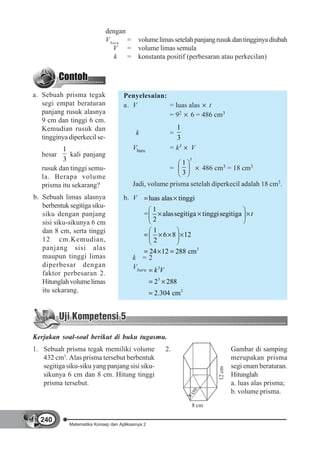 dengan
                             V baru = volume limas setelah panjang rusuk dan tingginya diubah
                                V = volume limas semula
                                 k = konstanta positif (perbesaran atau perkecilan)




a. Sebuah prisma tegak               Penyelesaian:
   segi empat beraturan              a. V          = luas alas t
   panjang rusuk alasnya                           = 92 6 = 486 cm3
   9 cm dan tinggi 6 cm.
   Kemudian rusuk dan                                       1
                                           k              =
   tingginya diperkecil se-                                 3
          1                              Vbaru            = k3        V
   besar     kali panjang
          3                                                      1
                                                                      3

   rusuk dan tinggi semu-                                 =                  486 cm3 = 18 cm3
                                                                 3
   la. Berapa volume
   prisma itu sekarang?                  Jadi, volume prisma setelah diperkecil adalah 18 cm3.
b. Sebuah limas alasnya              b. V          luas alas tinggi
   berbentuk segitiga siku-
                                                    1
   siku dengan panjang                         =      alassegitiga tinggi segitiga               t
   sisi siku-sikunya 6 cm                           2
   dan 8 cm, serta tinggi                           1
                                                      6 8        12
   12 cm.Kemudian,                                  2
   panjang sisi alas
                                              24 12 288 cm3
   maupun tinggi limas                   k =2
   diperbesar dengan                     Vbaru k 3V
   faktor perbesaran 2.
   Hitunglah volume limas                           23 288
   itu sekarang.                                    2.304 cm3




Kerjakan soal-soal berikut di buku tugasmu.
1. Sebuah prisma tegak memiliki volume                  2.                                Gambar di samping
   432 cm3. Alas prisma tersebut berbentuk                                                merupakan prisma
   segitiga siku-siku yang panjang sisi siku-                                             segi enam beraturan.
                                                                                  12 cm




   sikunya 6 cm dan 8 cm. Hitung tinggi                                                   Hitunglah
   prisma tersebut.                                                                       a. luas alas prisma;
                                                                                          b. volume prisma.
                                                                       m
                                                                     8c




                                                                          8 cm

  240
             Matematika Konsep dan Aplikasinya 2
 