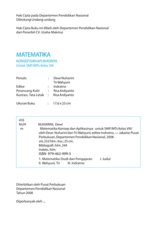 Hak Cipta pada Departemen Pendidikan Nasional
Dilindungi Undang-undang

Hak Cipta Buku ini dibeli oleh Departemen Pendidikan Nasional
dari Penerbit CV. Usaha Makmur




MATEMATIKA
KONSEP DAN APLIKASINYA
Untuk SMP/MTs Kelas VIII


Penulis                 :   Dewi Nuharini
                            Tri Wahyuni
Editor                  :   Indratno
Perancang Kulit         :   Risa Ardiyanto
Ilustrasi, Tata Letak   :   Risa Ardiyanto

Ukuran Buku             :   17,6 x 25 cm



  410
  NUH           NUHARINI, Dewi
   m             Matematika Konsep dan Aplikasinya: untuk SMP/MTs Kelas VIII/
                oleh Dewi Nuharini dan Tri Wahyuni; editor Indratno. — Jakarta: Pusat
                Perbukuan, Departemen Pendidikan Nasional, 2008.
                viii, 252 hlm.: ilus.; 25 cm.
                Bibliografi : hlm. 244
                Indeks. hlm.
                 ISBN 979-462-999-5
                 1. Matematika-Studi dan Pengajaran       I. Judul
                 II. Wahyuni, Tri  III. Indratno




Diterbitkan oleh Pusat Perbukuan
Departemen Pendidikan Nasional
Tahun 2008

Diperbanyak oleh ...
 