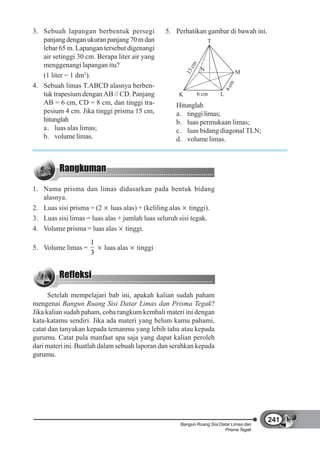 3. Sebuah lapangan berbentuk persegi           5. Perhatikan gambar di bawah ini.
   panjang dengan ukuran panjang 70 m dan                            T
   lebar 65 m. Lapangan tersebut digenangi
   air setinggi 30 cm. Berapa liter air yang
   menggenangi lapangan itu?




                                                           cm
                                                                 N




                                                        13
                                                                                   M
   (1 liter = 1 dm3).




                                                                               m
4. Sebuah limas T.ABCD alasnya berben-




                                                                             4c
   tuk trapesium dengan AB // CD. Panjang           K           6 cm     L
   AB = 6 cm, CD = 8 cm, dan tinggi tra-           Hitunglah
   pesium 4 cm. Jika tinggi prisma 15 cm,          a. tinggi limas;
   hitunglah                                       b. luas permukaan limas;
   a. luas alas limas;                             c. luas bidang diagonal TLN;
   b. volume limas.                                d. volume limas.




1. Nama prisma dan limas didasarkan pada bentuk bidang
   alasnya.
2. Luas sisi prisma = (2 luas alas) + (keliling alas tinggi).
3. Luas sisi limas = luas alas + jumlah luas seluruh sisi tegak.
4. Volume prisma = luas alas tinggi.
                    1
5. Volume limas =        luas alas   tinggi
                    3




      Setelah mempelajari bab ini, apakah kalian sudah paham
mengenai Bangun Ruang Sisi Datar Limas dan Prisma Tegak?
Jika kalian sudah paham, coba rangkum kembali materi ini dengan
kata-katamu sendiri. Jika ada materi yang belum kamu pahami,
catat dan tanyakan kepada temanmu yang lebih tahu atau kepada
gurumu. Catat pula manfaat apa saja yang dapat kalian peroleh
dari materi ini. Buatlah dalam sebuah laporan dan serahkan kepada
gurumu.




                                                                                        241
                                                    Bangun Ruang Sisi Datar Limas dan
                                                                        Prisma Tegak
 