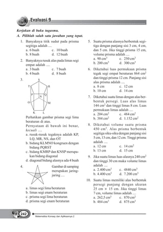 Kerjakan di buku tugasmu.
A. Pilihlah salah satu jawaban yang tepat.
  1. Banyaknya titik sudut pada prisma                      5. Suatu prisma alasnya berbentuk segi-
     segitiga adalah ....                                      tiga dengan panjang sisi 3 cm, 4 cm,
     a. 6 buah            c. 10 buah                           dan 5 cm. Jika tinggi prisma 15 cm,
     b. 8 buah            d. 12 buah                           volume prisma adalah ....
                                                               a. 90 cm3         c. 250 cm3
  2. Banyaknya rusuk alas pada limas segi
                                                               b. 200 cm3        d. 300 cm3
     empat adalah ....
     a. 3 buah         c. 7 buah                            6. Diketahui luas permukaan prisma
     b. 4 buah         d. 8 buah                               tegak segi empat beraturan 864 cm2
                                                               dan tinggi prisma 12 cm. Panjang sisi
  3.                   S
                                                               alas prisma adalah ....
        T                        R                             a. 8 cm           c. 12 cm
                                                               b. 10 cm          d. 14 cm
             P               Q
                        N                                   7. Diketahui suatu limas dengan alas ber-
        O                        M
                                                               bentuk persegi. Luas alas limas
                                                               144 cm2 dan tinggi limas 8 cm. Luas
                                                               permukaan limas adalah ....
                 K          L
                                                               a. 204 cm2         c. 484 cm2
       Perhatikan gambar prisma segi lima                      b. 384 cm 2        d. 1.152 cm2
       beraturan di atas.
       Pernyataan di bawah ini benar,                       8. Diketahui volume suatu prisma
       kecuali ....                                            450 cm 3 . Alas prisma berbentuk
       a. rusuk-rusuk tegaknya adalah KP,                      segitiga siku-siku dengan panjang sisi
          LQ, MR, NS, dan OT                                   5 cm, 13 cm, dan 12 cm. Tinggi prisma
       b. bidang KLMNO kongruen dengan                         adalah ....
          bidang PQRST                                         a. 12 cm           c. 14 cm2
       c. bidang KMRP dan KNSP merupa-                         b. 13 cm           d. 15 cm
          kan bidang diagonal                               9. Jika suatu limas luas alasnya 240 cm2
       d. diagonal bidang alasnya ada 4 buah                   dan tinggi 30 cm maka volume limas
  4.                                 Gambar di samping         adalah ....
                                     merupakan jaring-         a. 2.400 cm3       c. 4840 cm3
                                                               b. 4.400 cm  3     d. 7.200 cm3
                                     jaring ....
                                                           10. Suatu limas memiliki alas berbentuk
                                                               persegi panjang dengan ukuran
       a.   limas segi lima beraturan                          25 cm      15 cm. Jika tinggi limas
       b.   limas segi enam beraturan                          7 cm, volume limas adalah ....
       c.   prisma segi lima beraturan                         a. 262,5 cm3     c. 870 cm2
       d.   prisma segi enam beraturan                         b. 484 cm3       d. 875 cm3


  242
                     Matematika Konsep dan Aplikasinya 2
 