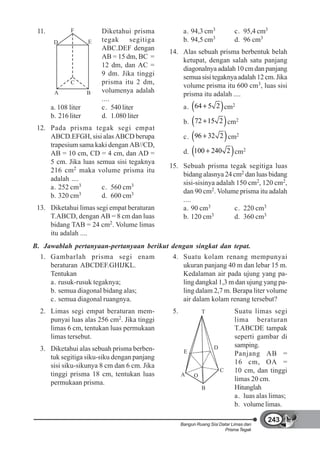 11.           F          Diketahui prisma            a. 94,3 cm3             c. 95,4 cm3
        D             E   tegak     segitiga          b. 94,5 cm3             d. 96 cm3
                          ABC.DEF dengan
                                               14. Alas sebuah prisma berbentuk belah
                          AB = 15 dm, BC =
                                                   ketupat, dengan salah satu panjang
                          12 dm, dan AC =
                                                   diagonalnya adalah 10 cm dan panjang
                          9 dm. Jika tinggi
                                                   semua sisi tegaknya adalah 12 cm. Jika
              C           prisma itu 2 dm,
                                                   volume prisma itu 600 cm3, luas sisi
        A             B   volumenya adalah
                                                   prisma itu adalah ....
                          ....
       a. 108 liter       c. 540 liter                a. 64 5 2 cm2
       b. 216 liter       d. 1.080 liter
                                                      b. 72 15 2 cm2
 12. Pada prisma tegak segi empat
     ABCD.EFGH, sisi alas ABCD berupa                 c. 96 32 2 cm2
     trapesium sama kaki dengan AB//CD,
     AB = 10 cm, CD = 4 cm, dan AD =                  d. 100 240 2 cm2
     5 cm. Jika luas semua sisi tegaknya
                                               15. Sebuah prisma tegak segitiga luas
     216 cm2 maka volume prisma itu
                                                   bidang alasnya 24 cm2 dan luas bidang
     adalah ....
                                                   sisi-sisinya adalah 150 cm2, 120 cm2,
     a. 252 cm3        c. 560 cm3
                                                   dan 90 cm2. Volume prisma itu adalah
     b. 320 cm3        d. 600 cm3
                                                   ....
 13. Diketahui limas segi empat beraturan          a. 90 cm3          c. 220 cm3
     T.ABCD, dengan AB = 8 cm dan luas             b. 120 cm  3       d. 360 cm3
     bidang TAB = 24 cm2. Volume limas
     itu adalah ....
B. Jawablah pertanyaan-pertanyaan berikut dengan singkat dan tepat.
  1. Gambarlah prisma segi enam                 4. Suatu kolam renang mempunyai
     beraturan ABCDEF.GHIJKL.                      ukuran panjang 40 m dan lebar 15 m.
     Tentukan                                      Kedalaman air pada ujung yang pa-
     a. rusuk-rusuk tegaknya;                      ling dangkal 1,3 m dan ujung yang pa-
     b. semua diagonal bidang alas;                ling dalam 2,7 m. Berapa liter volume
     c. semua diagonal ruangnya.                   air dalam kolam renang tersebut?
  2. Limas segi empat beraturan mem-            5.             T              Suatu limas segi
     punyai luas alas 256 cm2. Jika tinggi                                    lima beraturan
     limas 6 cm, tentukan luas permukaan                                      T.ABCDE tampak
     limas tersebut.                                                          seperti gambar di
                                                                    D         samping.
  3. Diketahui alas sebuah prisma berben-             E                       Panjang AB =
     tuk segitiga siku-siku dengan panjang
                                                                              16 cm, OA =
     sisi siku-sikunya 8 cm dan 6 cm. Jika
                                                                        C     10 cm, dan tinggi
     tinggi prisma 18 cm, tentukan luas              A     O
                                                                              limas 20 cm.
     permukaan prisma.
                                                               B              Hitunglah
                                                                              a. luas alas limas;
                                                                              b. volume limas.

                                                                                            243
                                                     Bangun Ruang Sisi Datar Limas dan
                                                                         Prisma Tegak
 