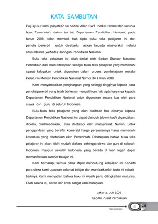 KATA SAMBUTAN
Puji syukur kami panjatkan ke hadirat Allah SWT, berkat rahmat dan karunia

Nya, Pemerintah, dalam hal ini, Departemen Pendidikan Nasional, pada

tahun 2008, telah membeli hak cipta buku teks pelajaran ini dari

penulis /penerbit    untuk disebarlu    askan kepada masyarakat melalui

situs internet (website) Jaringan Pendidikan Nasional.

    Buku teks pelajaran ini telah dinilai oleh Badan Standar Nasional

Pendidikan dan telah ditetapkan sebagai buku teks pelajaran yang memenuhi

syarat kelayakan untuk digunakan dalam proses pembelajaran melalui

Peraturan Menteri Pendidikan Nasional Nomor 34 Tahun 2008.

    Kami menyampaikan penghargaan yang setinggi-tingginya kepada para

penulis/penerbit yang telah berkenan mengalihkan hak cipta karyanya kepada

Departemen Pendidikan Nasional untuk digunakan secara luas oleh para

siswa dan guru di seluruh Indonesia.

    Buku-buku teks pelajaran yang telah dialihkan hak ciptanya kepada

Departemen Pendidikan Nasional ini, dapat diunduh (down load), digandakan,

dicetak, dialihmediakan, atau difotokopi oleh masyarakat. Namun, untuk

penggandaan yang bersifat komersial harga penjualannya harus memenuhi

ketentuan yang ditetapkan oleh Pemerintah. Diharapkan bahwa buku teks

pelajaran ini akan lebih mudah diakses sehingga siswa dan guru di seluruh

Indonesia maupun sekolah Indonesia yang berada di luar negeri dapat

memanfaatkan sumber belajar ini.

    Kami berharap, semua pihak dapat mendukung kebijakan ini. Kepada

para siswa kami ucapkan selamat belajar dan manfaatkanlah buku ini sebaik

baiknya. Kami menyadari bahwa buku ini masih perlu ditingkatkan mutunya.

Oleh karena itu, saran dan kritik sangat kami harapkan.


                                                  Jakarta, Juli 2008
                                              Kepala Pusat Perbukuan

                                                                           iii
                                                           Kata Sambutan
 