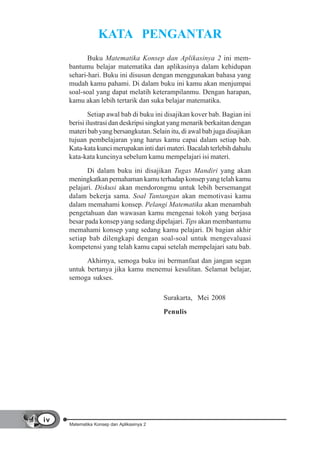 KATA PENGANTAR
            Buku Matematika Konsep dan Aplikasinya 2 ini mem-
     bantumu belajar matematika dan aplikasinya dalam kehidupan
     sehari-hari. Buku ini disusun dengan menggunakan bahasa yang
     mudah kamu pahami. Di dalam buku ini kamu akan menjumpai
     soal-soal yang dapat melatih keterampilanmu. Dengan harapan,
     kamu akan lebih tertarik dan suka belajar matematika.
             Setiap awal bab di buku ini disajikan kover bab. Bagian ini
     berisi ilustrasi dan deskripsi singkat yang menarik berkaitan dengan
     materi bab yang bersangkutan. Selain itu, di awal bab juga disajikan
     tujuan pembelajaran yang harus kamu capai dalam setiap bab.
     Kata-kata kunci merupakan inti dari materi. Bacalah terlebih dahulu
     kata-kata kuncinya sebelum kamu mempelajari isi materi.
            Di dalam buku ini disajikan Tugas Mandiri yang akan
     meningkatkan pemahaman kamu terhadap konsep yang telah kamu
     pelajari. Diskusi akan mendorongmu untuk lebih bersemangat
     dalam bekerja sama. Soal Tantangan akan memotivasi kamu
     dalam memahami konsep. Pelangi Matematika akan menambah
     pengetahuan dan wawasan kamu mengenai tokoh yang berjasa
     besar pada konsep yang sedang dipelajari. Tips akan membantumu
     memahami konsep yang sedang kamu pelajari. Di bagian akhir
     setiap bab dilengkapi dengan soal-soal untuk mengevaluasi
     kompetensi yang telah kamu capai setelah mempelajari satu bab.
           Akhirnya, semoga buku ini bermanfaat dan jangan segan
     untuk bertanya jika kamu menemui kesulitan. Selamat belajar,
     semoga sukses.

                                           Surakarta, Mei 2008
                                           Penulis




iv
     Matematika Konsep dan Aplikasinya 2
 