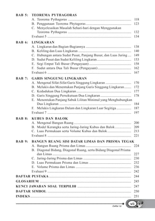 BAB 5:          TEOREMA PYTHAGORAS
                A. Teorema Pythagoras ..........................................................................                118
                B. Penggunaan Teorema Phytagoras .....................................................                          123
                C. Menyelesaikan Masalah Sehari-hari dengan Menggunakan
                   Teorema Pythagoras ..........................................................................                132
                Evaluasi 5 ..................................................................................................   134
BAB 6:          LINGKARAN
                A. Lingkaran dan Bagian-Bagiannya .....................................................                         138
                B. Keliling dan Luas Lingkaran ..............................................................                   140
                C. Hubungan antara Sudut Pusat, Panjang Busur, dan Luas Juring ....                                             149
                D. Sudut Pusat dan Sudut Keliling Lingkaran ........................................                            153
                E. Segi Empat Tali Busur (Pengayaan) .................................................                          158
                F. Sudut antara Dua Tali Busur (Pengayaan) .......................................                              162
                Evaluasi 6 ..................................................................................................   167
BAB 7:          GARIS SINGGUNG LINGKARAN
                A. Mengenal Sifat-Sifat Garis Singgung Lingkaran ..............................                                 170
                B. Melukis dan Menentukan Panjang Garis Singgung Lingkaran ........                                             172
                C. Kedudukan Dua Lingkaran ................................................................                     177
                D. Garis Singgung Persekutuan Dua Lingkaran ....................................                                178
                E. Menentukan Panjang Sabuk Lilitan Minimal yang Menghubungkan
                   Dua Lingkaran ....................................................................................           184
                F. Melukis Lingkaran Dalam dan Lingkaran Luar Segitiga .................                                        187
                Evaluasi 7 ..................................................................................................   197
BAB 8:          KUBUS DAN BALOK
                A. Mengenal Bangun Ruang ...................................................................                    200
                B. Model Kerangka serta Jaring-Jaring Kubus dan Balok ...................                                       209
                C. Luas Permukaan serta Volume Kubus dan Balok ............................                                     213
                Evaluasi 8 ..................................................................................................   221
BAB 9:   BANGUN RUANG SISI DATAR LIMAS DAN PRISMA TEGAK
         A. Bangun Ruang Prisma dan Limas ..................................................... 224
         B. Diagonal Bidang, Diagonal Ruang, serta Bidang Diagonal Prisma
               dan Limas ............................................................................................ 227
         C. Jaring-Jaring Prisma dan Limas ........................................................ 230
         D. Luas Permukaan Prisma dan Limas ................................................. 232
         E. Volume Prisma dan Limas ................................................................. 236
         Evaluasi 9 .................................................................................................. 242
DAFTAR PUSTAKA ................................................................................................ 244
GLOSARIUM ........................................................................................................... 245
KUNCI JAWABAN SOAL TERPILIH ............................................................... 247
DAFTAR SIMBOL .................................................................................................. 250
INDEKS ...................................................................................................................... 251

                                                                                                                            vii
                                                                                                        Daftar Isi
 