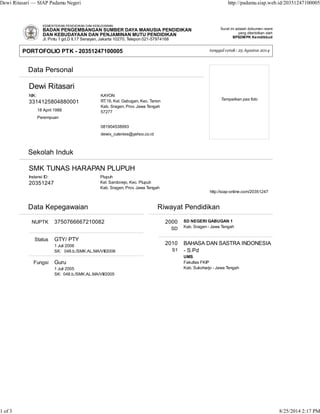 Dewi Ritasari — SIAP Padamu Negeri http://padamu.siap.web.id/20351247100005 
Surat ini adalah dokumen resmi 
yang diterbitkan oleh 
BPSDMPK Kemdikbud 
tanggal cetak: 25 Agustus 2014 
KEMENTERIAN PENDIDIKAN DAN KEBUDAYAAN 
BADAN PENGEMBANGAN SUMBER DAYA MANUSIA PENDIDIKAN 
DAN KEBUDAYAAN DAN PENJAMINAN MUTU PENDIDIKAN 
Jl. Pintu 1 gd.D lt.17 Senayan, Jakarta 10270, Telepon 021-57974168 
NIK: 
3314125804880001 
 
 
18 April 1988 
Perempuan 
 
 
 
 
KAYON 
RT.16, Kel. Gabugan, Kec. Tanon 
Kab. Sragen, Prov. Jawa Tengah 
57277 
081904538993 
dewix_cutenies@yahoo.co.id 
 Data Personal 
Dewi Ritasari 
Tempelkan pas foto 
Instansi ID: 
20351247 
 Plupuh 
Kel. Sambirejo, Kec. Plupuh 
Kab. Sragen, Prov. Jawa Tengah 
 
 
 http://siap-online.com/20351247 
 Data Kepegawaian 
NUPTK 
Status 
Fungsi 
3750766667210082 
GTY/ PTY 
1 Juli 2006 
SK: 048.b./SMK.AL.MA/VII/2006 
Guru 
1 Juli 2005 
SK: 048.b./SMK.AL.MA/VII/2005 
 Riwayat Pendidikan 
2000 
SD 
2010 
S1 
SD NEGERI GABUGAN 1 
Kab. Sragen - Jawa Tengah 
BAHASA DAN SASTRA INDONESIA 
- S.Pd 
UMS 
Fakultas FKIP 
Kab. Sukoharjo - Jawa Tengah 
PORTOFOLIO PTK - 20351247100005 
 Sekolah Induk 
SMK TUNAS HARAPAN PLUPUH 
1 of 3 8/25/2014 2:17 PM 
 