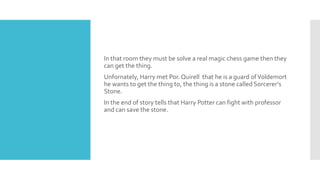 In that room they must be solve a real magic chess game then they
can get the thing.
Unfornately, Harry met Por. Quirell that he is a guard ofVoldemort
he wants to get the thing to, the thing is a stone called Sorcerer’s
Stone.
In the end of story tells that Harry Potter can fight with professor
and can save the stone.
 