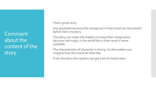 Comment
about the
content of the
story
- That’s great story
- Use good plot because the antagonist in that novel can not predict
before like a mystery.
- The story can make the readers increase their imagination
because real magic in the world like in that novel is never
available.
- The characteristic of character is strong. So the readers can
imagine how the character look like.
- From the story the readers can get a lot of moral value.
 