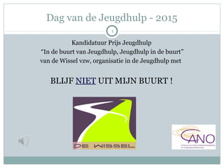 Dag van de Jeugdhulp - 2015
Kandidatuur Prijs Jeugdhulp
“In de buurt van Jeugdhulp, Jeugdhulp in de buurt”
van de Wissel vzw, organisatie in de Jeugdhulp met
BLIJF NIET UIT MIJN BUURT !
1
 