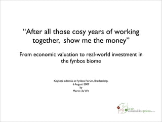 “After all those cosy years of working
    together, show me the money”
From economic valuation to real-world investment in
               the fynbos biome


              Keynote address at Fynbos Forum, Bredasdorp,
                             6 August 2009
                                   by
                             Martin de Wit
 