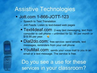 Assistive Technologies Jott.com 1-866-JOTT-123  Speech to Text Translation Jott Feeds: Listen to text-based web pages Text4deaf.com  :2-way text messaging, text from computer to cell phone – unlimited for $2. 95 per month or $19.95 per year.  Dial2do.com:  free service- send emails, text messages, reminders from your cell phone YouMail.com :  sends your voice mail to you in an email or a text message. The service is free.  Do you see a use for these  services  in your classroom? 