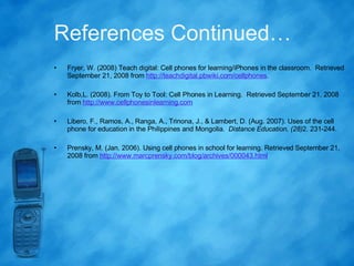References Continued… Fryer, W. (2008) Teach digital: Cell phones for learning/iPhones in the classroom.  Retrieved September 21, 2008 from  http://teachdigital.pbwiki.com/cellphones . Kolb,L. (2008). From Toy to Tool: Cell Phones in Learning.  Retrieved September 21, 2008 from  http://www.cellphonesinlearning.com   Libero, F., Ramos, A., Ranga, A., Trinona, J., & Lambert, D. (Aug. 2007). Uses of the cell phone for education in the Philippines and Mongolia.  Distance Education, (28) 2. 231-244.  Prensky, M. (Jan. 2006). Using cell phones in school for learning. Retrieved September 21, 2008 from  http://www.marcprensky.com/blog/archives/000043.html   