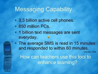 Messaging Capability 3.3 billion active cell phones. 850 million PCs. 1 billion text messages are sent everyday. The average SMS is read in 15 minutes and responded to within 60 minutes. (Davidson, 2008) How can teachers use this tool to enhance learning? 