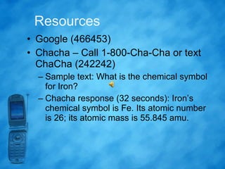 Resources Google (466453) Chacha – Call 1-800-Cha-Cha or text ChaCha (242242) Sample text: What is the chemical symbol for Iron? Chacha response (32 seconds): Iron’s chemical symbol is Fe. Its atomic number is 26; its atomic mass is 55.845 amu.  