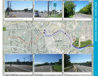 ERIECANALWAYTRAIL-ERIEBOULEVARD
Elevating Erie Concept Plan - DeWitt, NY
BridgeSt
Demong Dr
FisherRd
Kinne Rd
ElyDr
Carnegie Dr
EdwardsDr
ManorDr
KittellRd
Carlton
Dr
Arbor Ln
E Genesee St
The
H
am
let
Ro
BurrowsSt
Randall Rd
SedaliaCir
LyndonRd
E Manlius St
Mapleview
Rd
Widewaters
Pkwy
DeW
itt Rd
LuddingtonSt
Terraceview
Rd
AmbergateRd
DroversLn
ThompsonRd
HillsboroPkwy
FirtreeLn
Butternut Dr
Southgate Rd
CharlesSt
Doll
Pkwy
WilliamSt
Caton
Dr
PelhamRd
BrandonRd
SmithSt
Fayette
Blvd
Caleb Ave
Mountainview Ave
3rd
St
CeliDr
MastersRd
SalemRd
Haddonfield
Pl
Towpath Rd
Hobson Ave
Ethridge
Rd
McCool
Ave
ArchSt
Lockwood Rd
Springwater
Dr
Gifford
Pkwy
ButternutDr
Sutton
Pl
Bradford
Pkwy
Pyle Dr
Crst
Euclid
Ave
NorthridgeRd
W 1st St
Springfield Rd
Hillsboro
Pkwy
Pe
Hi
Phillips Rd
Salt Springs Rd
Hampshire Dr
Pelham Rd
Alpine
Dr
Phelps St
Paula Dr
ThompsonRd
Bradford
Pkwy
W
instonW
ay
Melbourne
Ave
Canterbury Rd
StantonDr
Brampton Dr
ClaretCir
RevereRd
lmsfordRd
Sunnyside
ParkRd
AberdeenTer
PosterLn
Litchfield
Dr
Kravec
Dr
Lynbrook
Cir
Dr
Commons
Park
W 2nd St
HathawayRd
Polk St
Erie Blvd
Manlius
Center Rd
Oakmont
Dr
Edgemont Dr
WexfordRd
AgwayDr
Clearview
Rd
LynacresBlvd
C E D A R
B A Y
W I D E W A T E R S
P O N D
M
E A
D
O
W
B R O
O
K
L E Y
C R E E K
Canalway Trail: Old Erie CanalStatePark
SYRACUSE
DEWITT
Cedar Bay Park
DeWitt
Town
Park
DeWitt
Town Hall
EXISTINGCONDITIONS-PHOTOTOUR
Portions of Erie Blvd. feature damaged sidewalks...
The intersection of Bridge St. and Celi Dr. is nearly impossible for
pedestrians and bicyclists to cross.
The 10’-12’ wide shoulder provides the foundation for a trail connection
from Butternut Dr. to Erie Blvd.
The Kinne Rd. bridge features a narrow sidewalk on the north side without
curb ramps.
...or none at all in some places.
The Bridge St. approach to Erie Blvd. provides space on the north side
(right) for a spur trail.
11
 