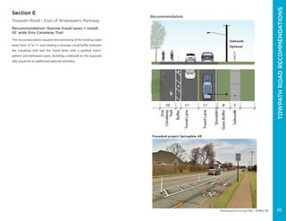 ERIECANALWAYTRAIL-ERIEBOULEVARD
Elevating Erie Concept Plan - DeWitt, NY
Towpath Road - East of Widewaters Parkway
Recommendation: Narrow travel lanes + install
10’ wide Erie Canalway Trail
This recommendation requires the narrowing of the existing travel
lanes from 12’ to 11’, and creating a stronger visual buffer between
the Canalway trail and the travel lanes with a painted hatch-
pattern and delineator posts. Building a sidewalk on the opposite
side would be an additional optional amentity.
Precedent project: Springdale, AR
G
11’10’
Erie
Canalway
Trail
Shoulder
TravelLane
11’ 8’
TravelLane
GrassBuffer
Buffer
5’
Sidewalk
Recommendation
Sidewalk
Optional
Section E
TOWPATHROADRECOMMENDATIONS
35
 