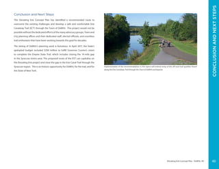 Elevating Erie Concept Plan - DeWitt, NY
Conclusion and Next Steps
This Elevating Erie Concept Plan has identified a recommended route to
overcome the existing challenges and develop a safe and comfortable Erie
Canalway Trail (ECT) through the Town of DeWitt. This project would not be
possiblewithoutthededicatedeffortsofthemanyadvocacygroups,Townand
City planning offices and their dedicated staff, elected officials, and countless
trail enthusiasts that have been working towards this goal for decades.
The timing of DeWitt’s planning work is fortuitous. In April 2017, the State’s
apdopted budget included $200 million to fulfill Governor Cuomo’s vision
to complete the Empire State Trail, which includes closing the 14-mile gap
in the Syracuse metro area. The proposed route of the EST can capitalize on
the Elevating Erie project and close the gap in the Erie Canal Trail through the
Syracuse region. This is an historic opportunity for DeWitt, for the trail, and for
the State of New York.
Implementation of the recommendations in this report will extend many of the off-road trail qualities found
along the Erie Canalway Trail through the Town of DeWitt and beyond.
CONCLUSIONANDNEXTSTEPS
40
 