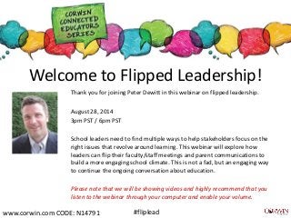Welcome to Flipped Leadership! 
Thank you for joining Peter Dewitt in this webinar on flipped leadership. 
August 28, 2014 
3pm PST / 6pm PST 
School leaders need to find multiple ways to help stakeholders focus on the 
right issues that revolve around learning. This webinar will explore how 
leaders can flip their faculty/staff meetings and parent communications to 
build a more engaging school climate. This is not a fad, but an engaging way 
to continue the ongoing conversation about education. 
Please note that we will be showing videos and highly recommend that you 
listen to the webinar through your computer and enable your volume. 
www.corwin.com CODE: N14791 #fliplead 
 