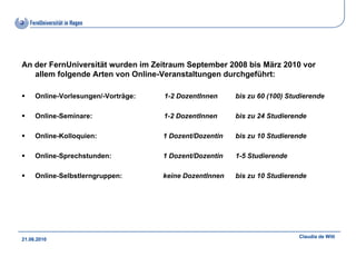 An der FernUniversität wurden im Zeitraum September 2008 bis März 2010 vor
   allem folgende Arten von Online-Veranstaltungen durchgeführt:

     Online-Vorlesungen/-Vorträge:   1-2 DozentInnen     bis zu 60 (100) Studierende

     Online-Seminare:                1-2 DozentInnen     bis zu 24 Studierende

     Online-Kolloquien:              1 Dozent/Dozentin   bis zu 10 Studierende

     Online-Sprechstunden:           1 Dozent/Dozentin   1-5 Studierende

     Online-Selbstlerngruppen:       keine DozentInnen   bis zu 10 Studierende




                                                                            Claudia de Witt
21.06.2010
 