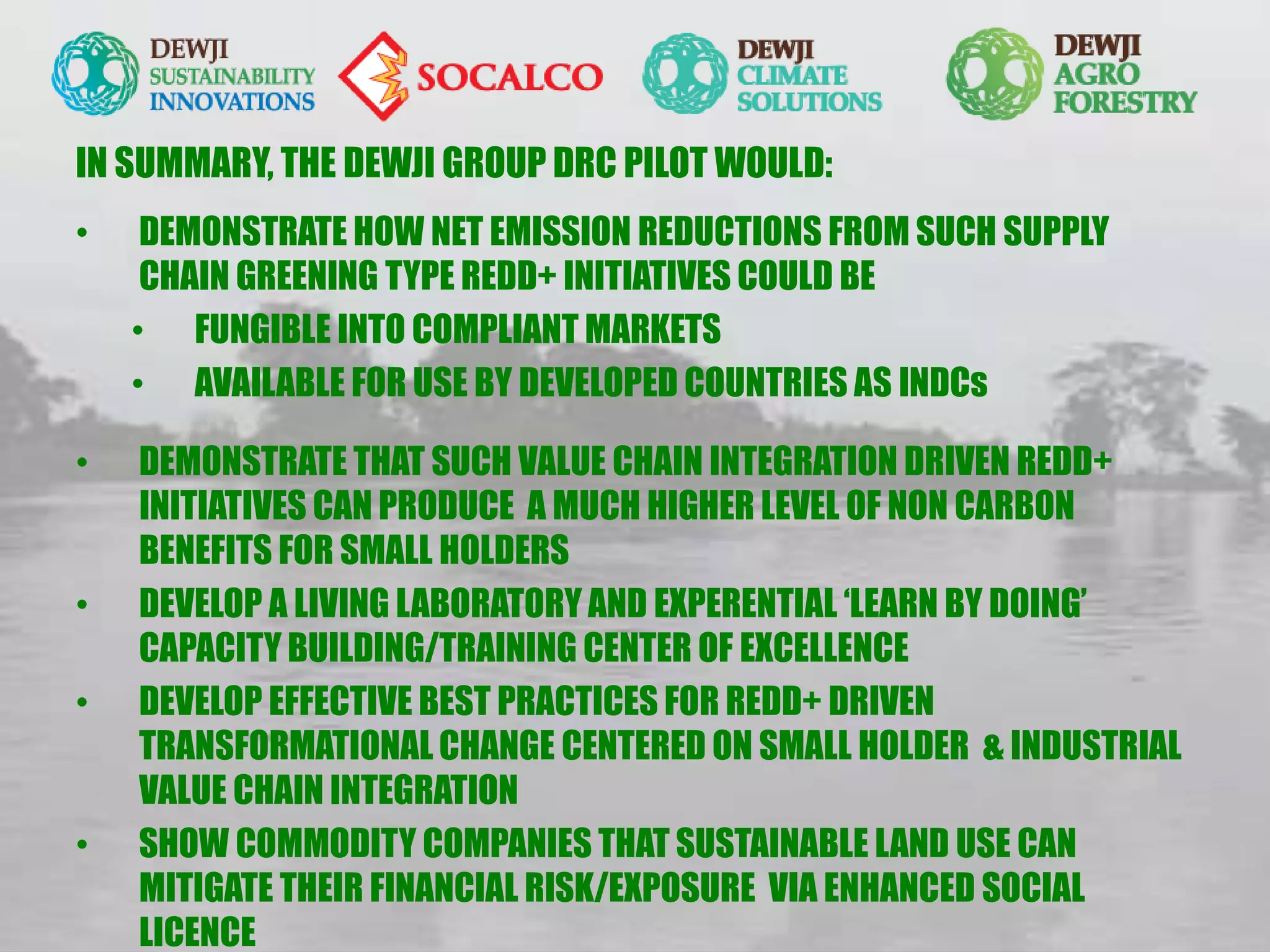 IN SUMMARY, THE DEWJI GROUP DRC PILOT WOULD:
• DEMONSTRATE HOW NET EMISSION REDUCTIONS FROM SUCH SUPPLY
CHAIN GREENING TYPE REDD+ INITIATIVES COULD BE
• FUNGIBLE INTO COMPLIANT MARKETS
• AVAILABLE FOR USE BY DEVELOPED COUNTRIES AS INDCs
• DEMONSTRATE THAT SUCH VALUE CHAIN INTEGRATION DRIVEN REDD+
INITIATIVES CAN PRODUCE A MUCH HIGHER LEVEL OF NON CARBON
BENEFITS FOR SMALL HOLDERS
• DEVELOP A LIVING LABORATORY AND EXPERENTIAL ‘LEARN BY DOING’
CAPACITY BUILDING/TRAINING CENTER OF EXCELLENCE
• DEVELOP EFFECTIVE BEST PRACTICES FOR REDD+ DRIVEN
TRANSFORMATIONAL CHANGE CENTERED ON SMALL HOLDER & INDUSTRIAL
VALUE CHAIN INTEGRATION
• SHOW COMMODITY COMPANIES THAT SUSTAINABLE LAND USE CAN
MITIGATE THEIR FINANCIAL RISK/EXPOSURE VIA ENHANCED SOCIAL
LICENCE
 