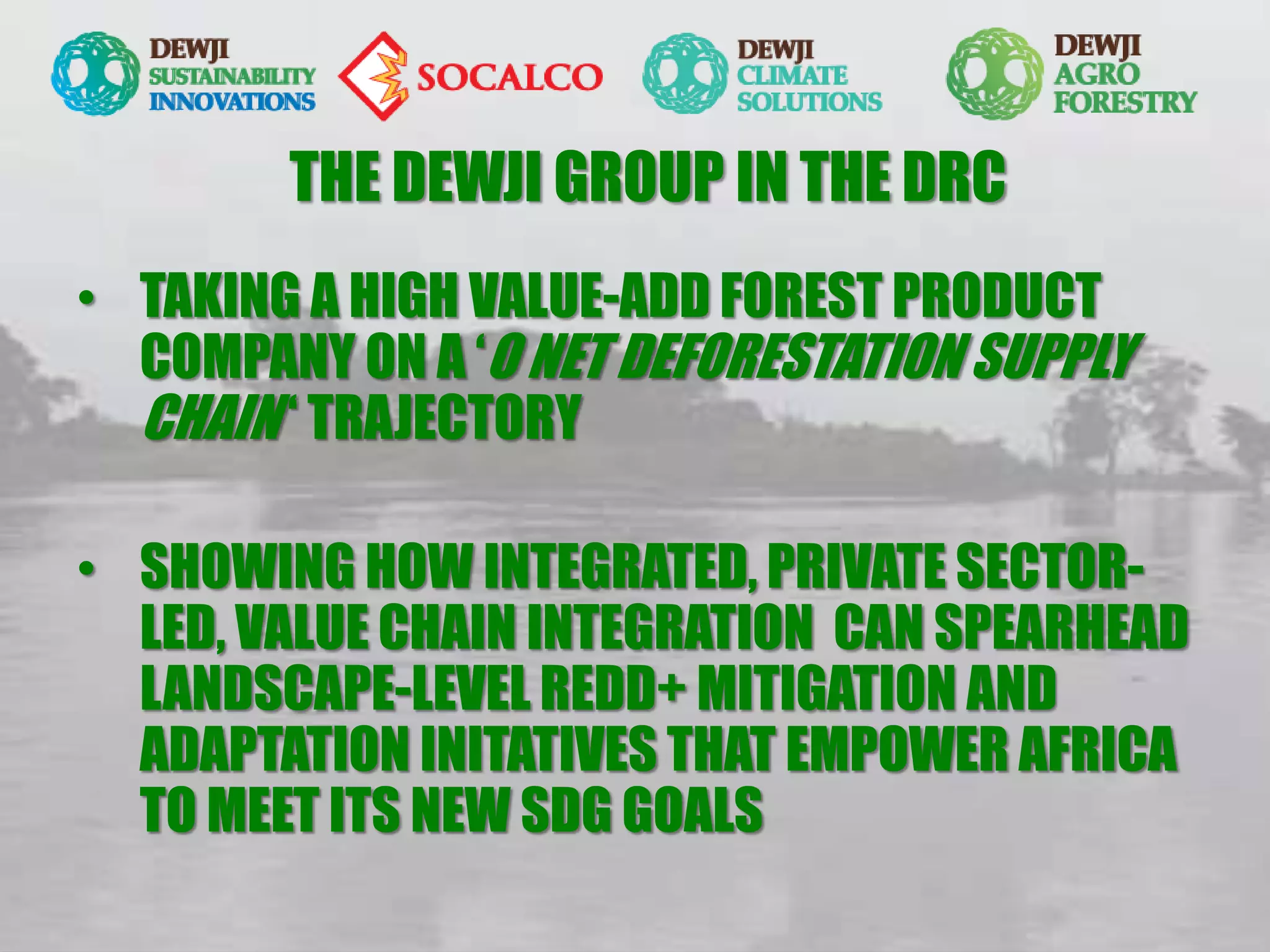 THE DEWJI GROUP IN THE DRC
• TAKING A HIGH VALUE-ADD FOREST PRODUCT
COMPANY ON A ‘O NET DEFORESTATION SUPPLY
CHAIN ‘ TRAJECTORY
• SHOWING HOW INTEGRATED, PRIVATE SECTOR-
LED, VALUE CHAIN INTEGRATION CAN SPEARHEAD
LANDSCAPE-LEVEL REDD+ MITIGATION AND
ADAPTATION INITATIVES THAT EMPOWER AFRICA
TO MEET ITS NEW SDG GOALS
 