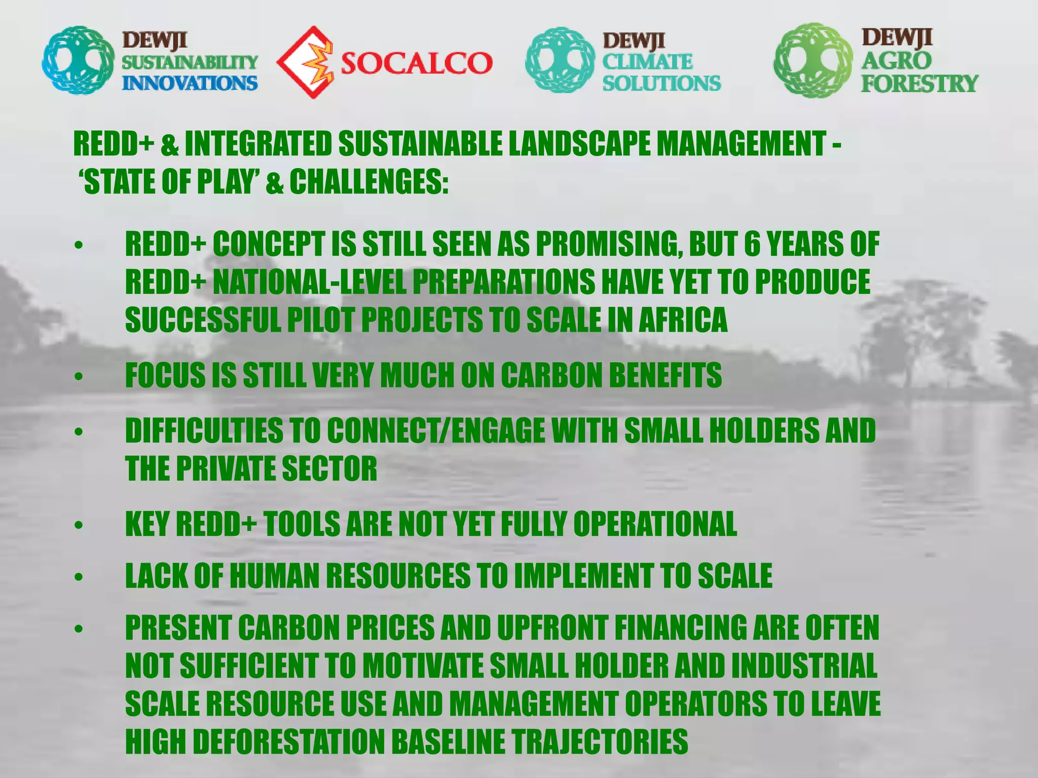 REDD+ & INTEGRATED SUSTAINABLE LANDSCAPE MANAGEMENT -
‘STATE OF PLAY’ & CHALLENGES:
• REDD+ CONCEPT IS STILL SEEN AS PROMISING, BUT 6 YEARS OF
REDD+ NATIONAL-LEVEL PREPARATIONS HAVE YET TO PRODUCE
SUCCESSFUL PILOT PROJECTS TO SCALE IN AFRICA
• FOCUS IS STILL VERY MUCH ON CARBON BENEFITS
• DIFFICULTIES TO CONNECT/ENGAGE WITH SMALL HOLDERS AND
THE PRIVATE SECTOR
• KEY REDD+ TOOLS ARE NOT YET FULLY OPERATIONAL
• LACK OF HUMAN RESOURCES TO IMPLEMENT TO SCALE
• PRESENT CARBON PRICES AND UPFRONT FINANCING ARE OFTEN
NOT SUFFICIENT TO MOTIVATE SMALL HOLDER AND INDUSTRIAL
SCALE RESOURCE USE AND MANAGEMENT OPERATORS TO LEAVE
HIGH DEFORESTATION BASELINE TRAJECTORIES
 
