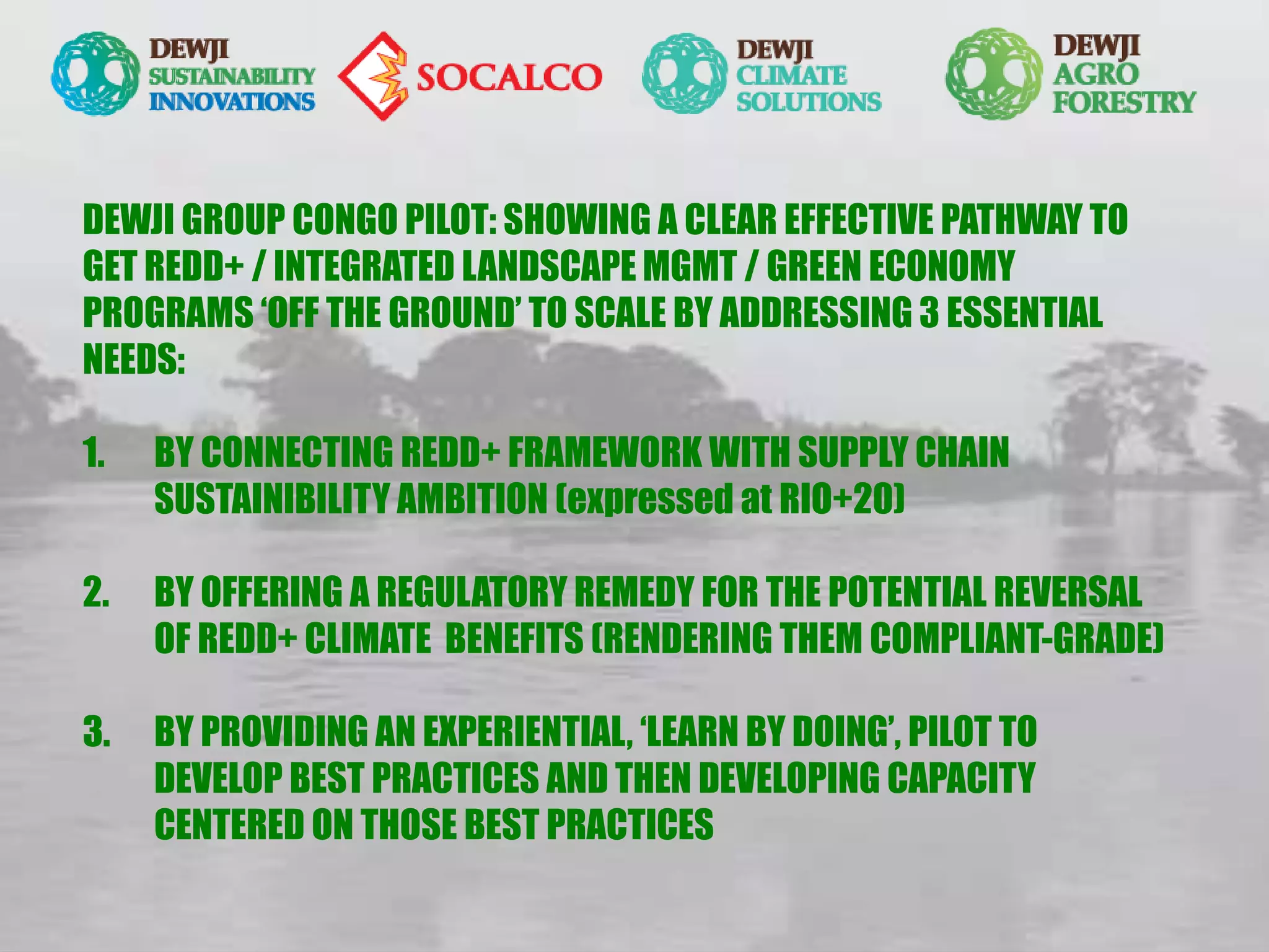 DEWJI GROUP CONGO PILOT: SHOWING A CLEAR EFFECTIVE PATHWAY TO
GET REDD+ / INTEGRATED LANDSCAPE MGMT / GREEN ECONOMY
PROGRAMS ‘OFF THE GROUND’ TO SCALE BY ADDRESSING 3 ESSENTIAL
NEEDS:
1. BY CONNECTING REDD+ FRAMEWORK WITH SUPPLY CHAIN
SUSTAINIBILITY AMBITION (expressed at RIO+20)
2. BY OFFERING A REGULATORY REMEDY FOR THE POTENTIAL REVERSAL
OF REDD+ CLIMATE BENEFITS (RENDERING THEM COMPLIANT-GRADE)
3. BY PROVIDING AN EXPERIENTIAL, ‘LEARN BY DOING’, PILOT TO
DEVELOP BEST PRACTICES AND THEN DEVELOPING CAPACITY
CENTERED ON THOSE BEST PRACTICES
 