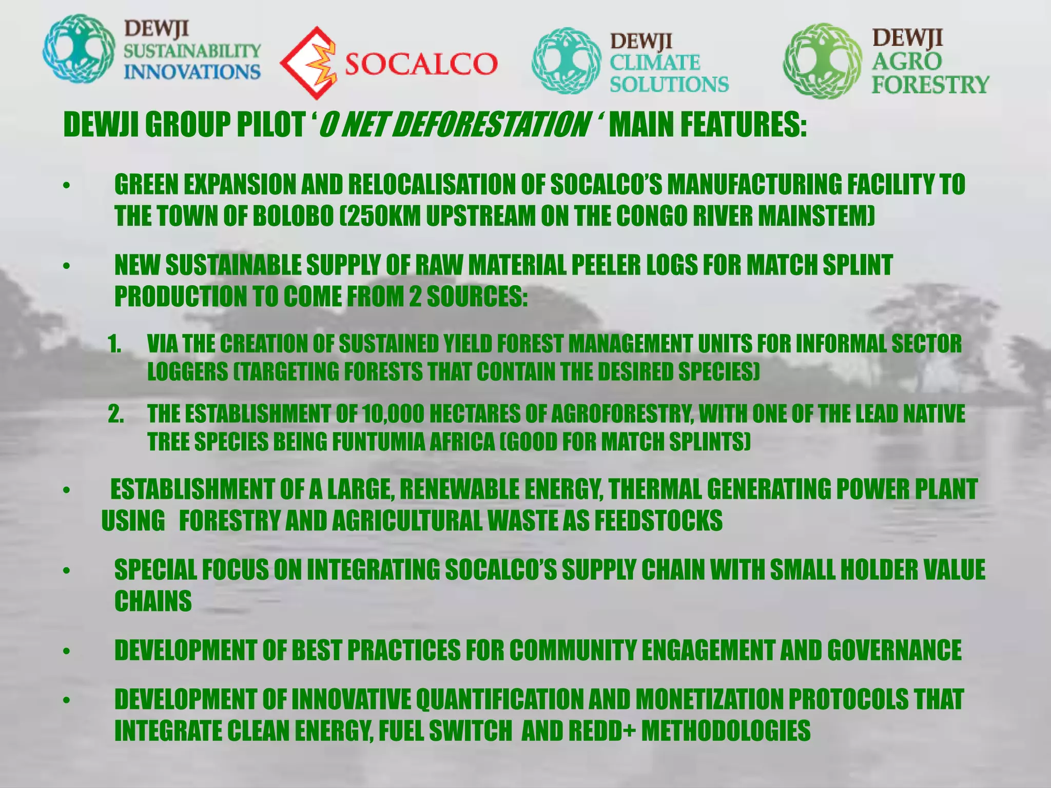 DEWJI GROUP PILOT ‘0 NET DEFORESTATION ‘ MAIN FEATURES:
• GREEN EXPANSION AND RELOCALISATION OF SOCALCO’S MANUFACTURING FACILITY TO
THE TOWN OF BOLOBO (250KM UPSTREAM ON THE CONGO RIVER MAINSTEM)
• NEW SUSTAINABLE SUPPLY OF RAW MATERIAL PEELER LOGS FOR MATCH SPLINT
PRODUCTION TO COME FROM 2 SOURCES:
1. VIA THE CREATION OF SUSTAINED YIELD FOREST MANAGEMENT UNITS FOR INFORMAL SECTOR
LOGGERS (TARGETING FORESTS THAT CONTAIN THE DESIRED SPECIES)
2. THE ESTABLISHMENT OF 10,000 HECTARES OF AGROFORESTRY, WITH ONE OF THE LEAD NATIVE
TREE SPECIES BEING FUNTUMIA AFRICA (GOOD FOR MATCH SPLINTS)
• ESTABLISHMENT OF A LARGE, RENEWABLE ENERGY, THERMAL GENERATING POWER PLANT
USING FORESTRY AND AGRICULTURAL WASTE AS FEEDSTOCKS
• SPECIAL FOCUS ON INTEGRATING SOCALCO’S SUPPLY CHAIN WITH SMALL HOLDER VALUE
CHAINS
• DEVELOPMENT OF BEST PRACTICES FOR COMMUNITY ENGAGEMENT AND GOVERNANCE
• DEVELOPMENT OF INNOVATIVE QUANTIFICATION AND MONETIZATION PROTOCOLS THAT
INTEGRATE CLEAN ENERGY, FUEL SWITCH AND REDD+ METHODOLOGIES
 