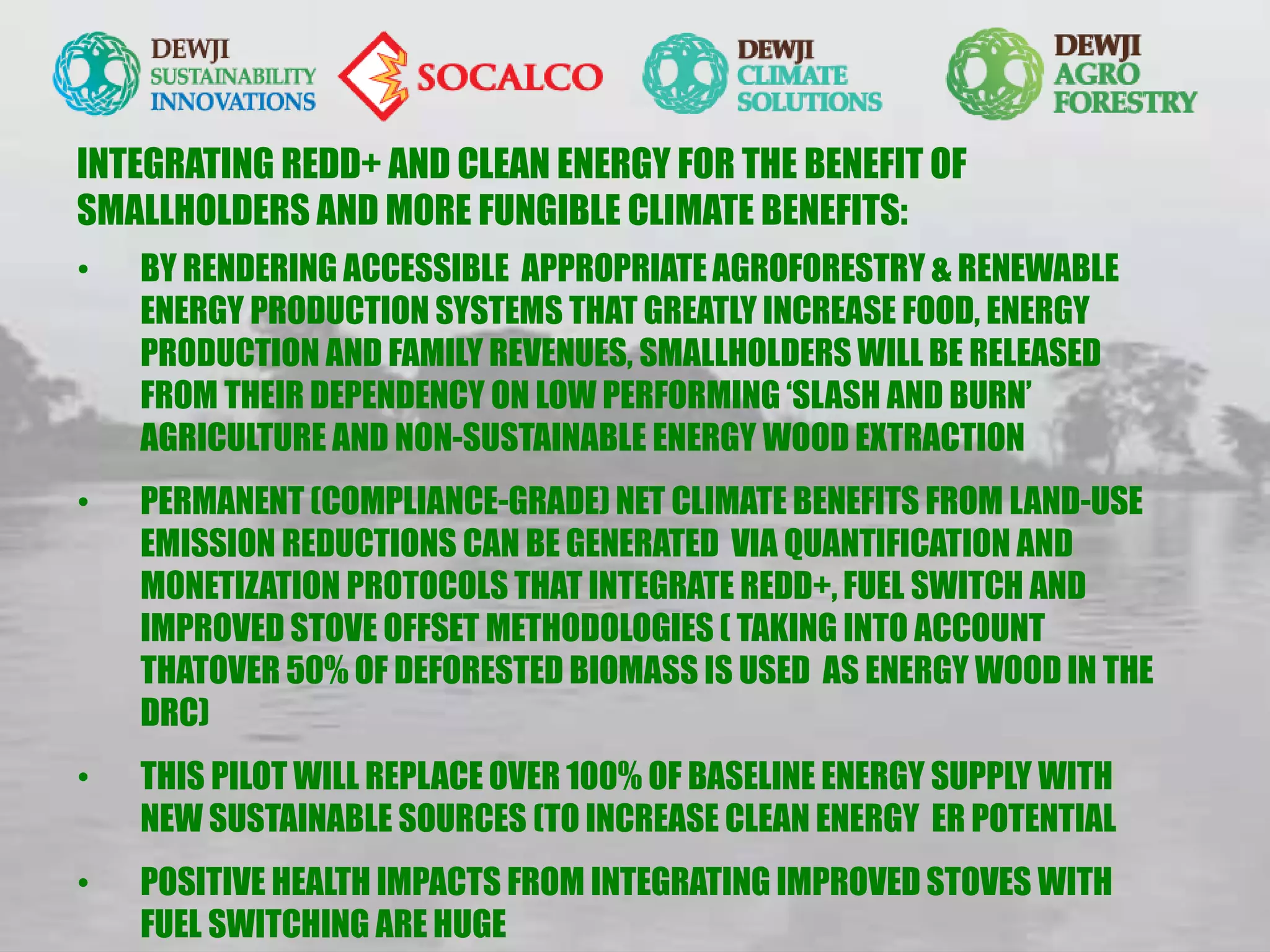 • BY RENDERING ACCESSIBLE APPROPRIATE AGROFORESTRY & RENEWABLE
ENERGY PRODUCTION SYSTEMS THAT GREATLY INCREASE FOOD, ENERGY
PRODUCTION AND FAMILY REVENUES, SMALLHOLDERS WILL BE RELEASED
FROM THEIR DEPENDENCY ON LOW PERFORMING ‘SLASH AND BURN’
AGRICULTURE AND NON-SUSTAINABLE ENERGY WOOD EXTRACTION
• PERMANENT (COMPLIANCE-GRADE) NET CLIMATE BENEFITS FROM LAND-USE
EMISSION REDUCTIONS CAN BE GENERATED VIA QUANTIFICATION AND
MONETIZATION PROTOCOLS THAT INTEGRATE REDD+, FUEL SWITCH AND
IMPROVED STOVE OFFSET METHODOLOGIES ( TAKING INTO ACCOUNT
THATOVER 50% OF DEFORESTED BIOMASS IS USED AS ENERGY WOOD IN THE
DRC)
• THIS PILOT WILL REPLACE OVER 100% OF BASELINE ENERGY SUPPLY WITH
NEW SUSTAINABLE SOURCES (TO INCREASE CLEAN ENERGY ER POTENTIAL
• POSITIVE HEALTH IMPACTS FROM INTEGRATING IMPROVED STOVES WITH
FUEL SWITCHING ARE HUGE
INTEGRATING REDD+ AND CLEAN ENERGY FOR THE BENEFIT OF
SMALLHOLDERS AND MORE FUNGIBLE CLIMATE BENEFITS:
 