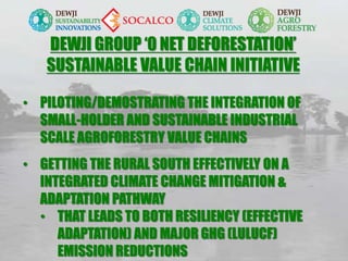 DEWJI GROUP ‘0 NET DEFORESTATION’
SUSTAINABLE VALUE CHAIN INITIATIVE
• PILOTING/DEMOSTRATING THE INTEGRATION OF
SMALL-HOLDER AND SUSTAINABLE INDUSTRIAL
SCALE AGROFORESTRY VALUE CHAINS
• GETTING THE RURAL SOUTH EFFECTIVELY ON A
INTEGRATED CLIMATE CHANGE MITIGATION &
ADAPTATION PATHWAY
• THAT LEADS TO BOTH RESILIENCY (EFFECTIVE
ADAPTATION) AND MAJOR GHG (LULUCF)
EMISSION REDUCTIONS
 