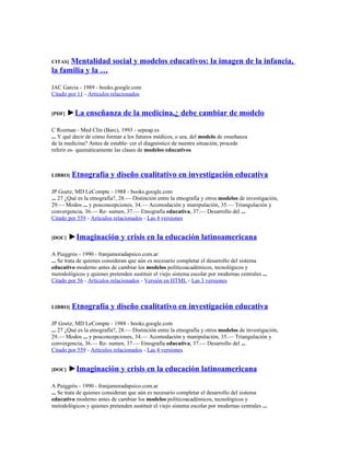 CITAS]Mentalidad social y modelos educativos: la imagen de la infancia,
la familia y la …

JAC García - 1989 - books.google.com
Citado por 11 - Artículos relacionados


[PDF]   ►La enseñanza de la medicina,¿ debe cambiar de modelo

C Rozman - Med Clin (Barc), 1993 - sepeap.es
... Y qué decir de cómo formar a los futuros médicos, o sea, del modelo de enseñanza
de la medicina? Antes de estable- cer el diagnóstico de nuestra situación, procede
referir es- quemáticamente las clases de modelos educativos



LIBRO]   Etnografía y diseño cualitativo en investigación educativa

JP Goetz, MD LeCompte - 1988 - books.google.com
... 27 ¿Qué es la etnografía?, 28.— Distinción entre la etnografía y otros modelos de investigación,
29.— Modos ... y posconcepciones, 34.— Acomodación y manipulación, 35.— Triangulación y
convergencia, 36.— Re- sumen, 37.— Etnografía educativa, 37.— Desarrollo del ...
Citado por 559 - Artículos relacionados - Las 4 versiones


[DOC]   ►Imaginación y crisis en la educación latinoamericana

A Puiggrós - 1990 - franjamoradapsico.com.ar
... Se trata de quienes consideran que aún es necesario completar el desarrollo del sistema
educativo moderno antes de cambiar los modelos políticoacadémicos, tecnológicos y
metodológicos y quienes pretenden sustituir el viejo sistema escolar por modernas centrales ...
Citado por 56 - Artículos relacionados - Versión en HTML - Las 3 versiones



LIBRO]   Etnografía y diseño cualitativo en investigación educativa

JP Goetz, MD LeCompte - 1988 - books.google.com
... 27 ¿Qué es la etnografía?, 28.— Distinción entre la etnografía y otros modelos de investigación,
29.— Modos ... y posconcepciones, 34.— Acomodación y manipulación, 35.— Triangulación y
convergencia, 36.— Re- sumen, 37.— Etnografía educativa, 37.— Desarrollo del ...
Citado por 559 - Artículos relacionados - Las 4 versiones


[DOC]   ►Imaginación y crisis en la educación latinoamericana

A Puiggrós - 1990 - franjamoradapsico.com.ar
... Se trata de quienes consideran que aún es necesario completar el desarrollo del sistema
educativo moderno antes de cambiar los modelos políticoacadémicos, tecnológicos y
metodológicos y quienes pretenden sustituir el viejo sistema escolar por modernas centrales ...
 